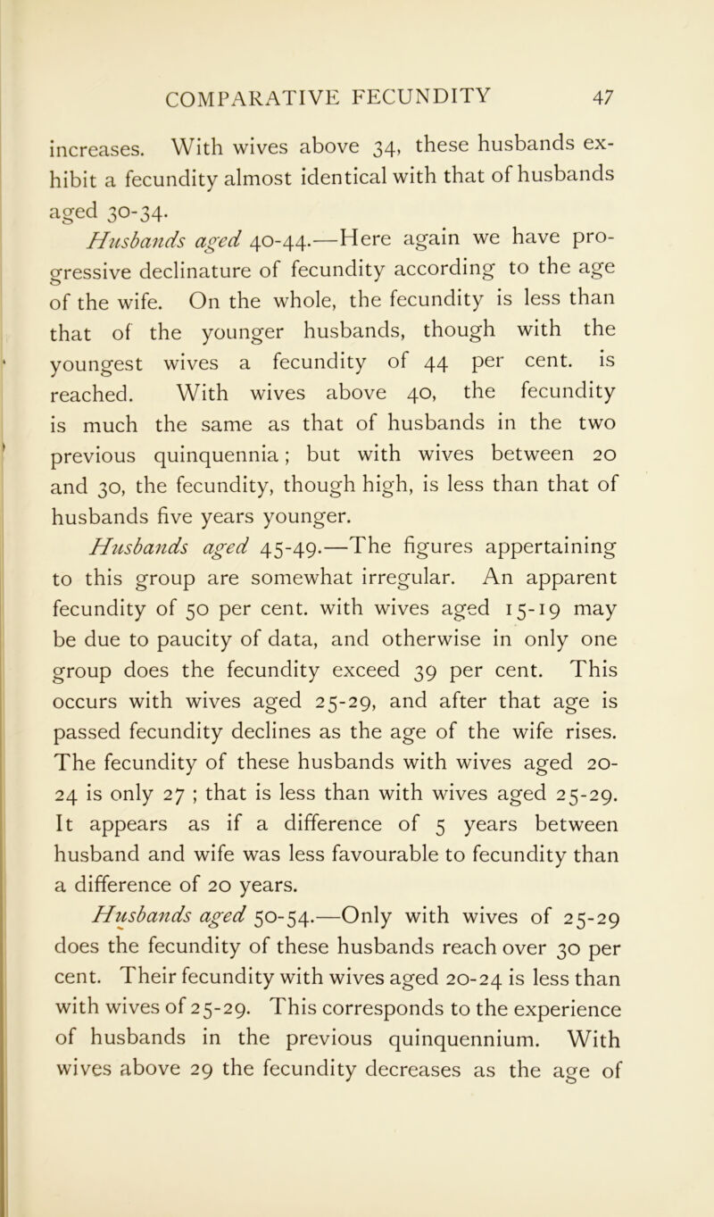 increases. With wives above 34, these husbands ex- hibit a fecundity almost identical with that of husbands aged 30-34. Husbands aged 40-44.—Here again we have pro- gressive declinature of fecundity according to the age of the wife. On the whole, the fecundity is less than that of the younger husbands, though with the youngest wives a fecundity of 44 per cent, is reached. With wives above 40, the fecundity is much the same as that of husbands in the two previous quinquennia; but with wives between 20 and 30, the fecundity, though high, is less than that of husbands five years younger. Husbands aged 45-49.—The figures appertaining to this group are somewhat irregular. An apparent fecundity of 50 per cent, with wives aged 15-19 may be due to paucity of data, and otherwise in only one group does the fecundity exceed 39 per cent. This occurs with wives aged 25-29, and after that age is passed fecundity declines as the age of the wife rises. The fecundity of these husbands with wives aged 20- 24 is only 27 ; that is less than with wives aged 25-29. It appears as if a difference of 5 years between husband and wife was less favourable to fecundity than a difference of 20 years. Husbands aged 50-54.—Only with wives of 25-29 does the fecundity of these husbands reach over 30 per cent. Their fecundity with wives aged 20-24 is less than with wives of 25-29. This corresponds to the experience of husbands in the previous quinquennium. With wives above 29 the fecundity decreases as the age of