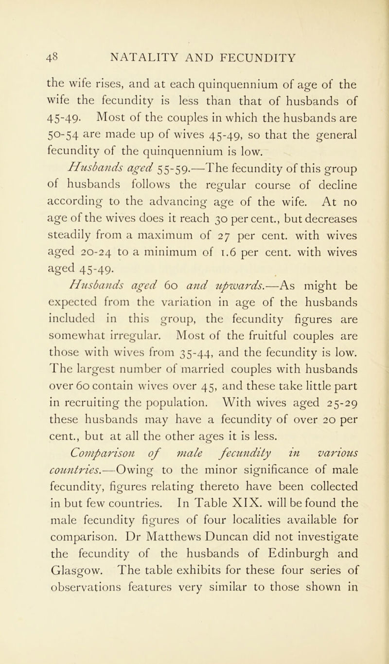 the wife rises, and at each quinquennium of age of the wife the fecundity is less than that of husbands of 45-49. Most of the couples in which the husbands are 50-54 are made up of wives 45-49, so that the general fecundity of the quinquennium is low. Husbands aged 55-59.—The fecundity of this group of husbands follows the regular course of decline according to the advancing age of the wife. At no age of the wives does it reach 30 per cent., but decreases steadily from a maximum of 27 per cent, with wives aged 20-24 to a minimum of 1.6 per cent, with wives aged 45-49. Husbands aged 60 and iipwards.—As might be expected from the variation in age of the husbands included in this group, the fecundity figures are somewhat irregular. Most of the fruitful couples are those with wives from 35-44, and the fecundity is low. The largest number of married couples with husbands over 60 contain wives over 45, and these take little part in recruiting the population. With wives aged 25-29 these husbands may have a fecundity of over 20 per cent., but at all the other ages it is less. Comparison of male fectindity in various cotintries.—Owing to the minor significance of male fecundity, figures relating thereto have been collected in but few countries. In Table XIX. will be found the male fecundity figures of four localities available for comparison. Dr Matthews Duncan did not investigate the fecundity of the husbands of Edinburgh and Glasgow. The table exhibits for these four series of observations features very similar to those shown in