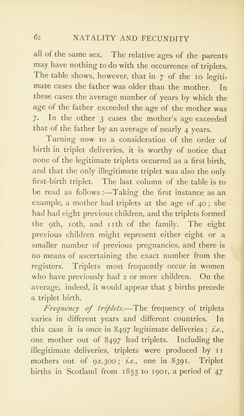 all of the same sex. I he relative ages of the parents may have nothing to do with the occurrence of triplets. The table shows, however, that in 7 of the 10 legiti- mate cases the father was older than the mother. In these cases the average number of years by which the age of the father exceeded the age of the mother was 7. In the other 3 cases the mother’s age exceeded that of the father by an average of nearly 4 years. Turning now to a consideration of the order of birth in triplet deliveries, it is worthy of notice that none of the legitimate triplets occurred as a first birth, and that the only illegitimate triplet was also the only first-birth triplet. The last column of the table is to be read as follows :—Taking the first instance as an example, a mother had triplets at the age of 40 ; she had had eight previous children, and the triplets formed the 9th, 10th, and 11th of the family. The eight previous children might represent either eight or a smaller number of previous pregnancies, and there is no means of ascertaining the exact number from the registers. Triplets most frequently occur in women who have previously had 2 or more children. On the average, indeed, it would appear that 5 births precede a triplet birth. Frequency of triplets.—The frequency of triplets varies in different years and different countries. In this case it is once in 8497 legitimate deliveries ; i.e.y one mother out of 8497 had triplets. Including the illegitimate deliveries, triplets were produced by 11 mothers out of 92,300; i.e.} one in 8391. Triplet births in Scotland from 1855 to 1901, a period of 47