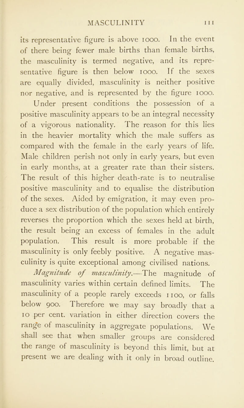 its representative figure is above 1000. In the event of there beingf fewer male births than female births, the masculinity is termed negative, and its repre- sentative figure is then below 1000. If the sexes are equally divided, masculinity is neither positive nor negative, and is represented by the figure 1000. Under present conditions the possession of a positive masculinity appears to be an integral necessity of a vigorous nationality. The reason for this lies in the heavier mortality which the male suffers as compared with the female in the early years of life. Male children perish not only in early years, but even in early months, at a greater rate than their sisters. The result of this higher death-rate is to neutralise positive masculinity and to equalise the distribution of the sexes. Aided by emigration, it may even pro- duce a sex distribution of the population which entirely reverses the proportion which the sexes held at birth, the result being an excess of females in the adult population. This result is more probable if the masculinity is only feebly positive. A negative mas- culinity is quite exceptional among civilised nations. Magnitude of masculinity.—The magnitude of masculinity varies within certain defined limits. The masculinity of a people rarely exceeds i ioo, or falls below 900. Therefore we may say broadly that a 10 per cent, variation in either direction covers the range of masculinity in aggregate populations. We shall see that when smaller groups are considered the range of masculinity is beyond this limit, but at present we are dealing with it only in broad outline.