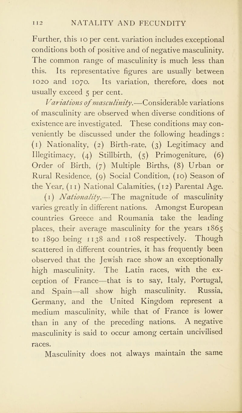 Further, this loper cent, variation includes exceptional conditions both of positive and of negative masculinity. The common range of masculinity is much less than this. Its representative figures are usually between 1020 and 1070. Its variation, therefore, does not usually exceed 5 per cent. Variations of masculinity.—Considerable variations of masculinity are observed when diverse conditions of existence are investigated. These conditions may con- veniently be discussed under the following headings : (1) Nationality, (2) Birth-rate, (3) Legitimacy and Illegitimacy, (4) Stillbirth, (5) Primogeniture, (6) Order of Birth, (7) Multiple Births, (8) Urban or Rural Residence, (9) Social Condition, (10) Season of the Year, (11) National Calamities, (12) Parental Age. (1) Nationality.—The magnitude of masculinity varies greatly in different nations. Amongst European countries Greece and Roumania take the leading places, their average masculinity for the years 1865 to 1890 being 1138 and 1108 respectively. Though scattered in different countries, it has frequently been observed that the Jewish race show an exceptionally high masculinity. The Latin races, with the ex- ception of France—that is to say, Italy, Portugal, and Spain—all show high masculinity. Russia, Germany, and the United Kingdom represent a medium masculinity, while that of France is lower than in any of the preceding nations. A negative masculinity is said to occur among certain uncivilised races. Masculinity does not always maintain the same