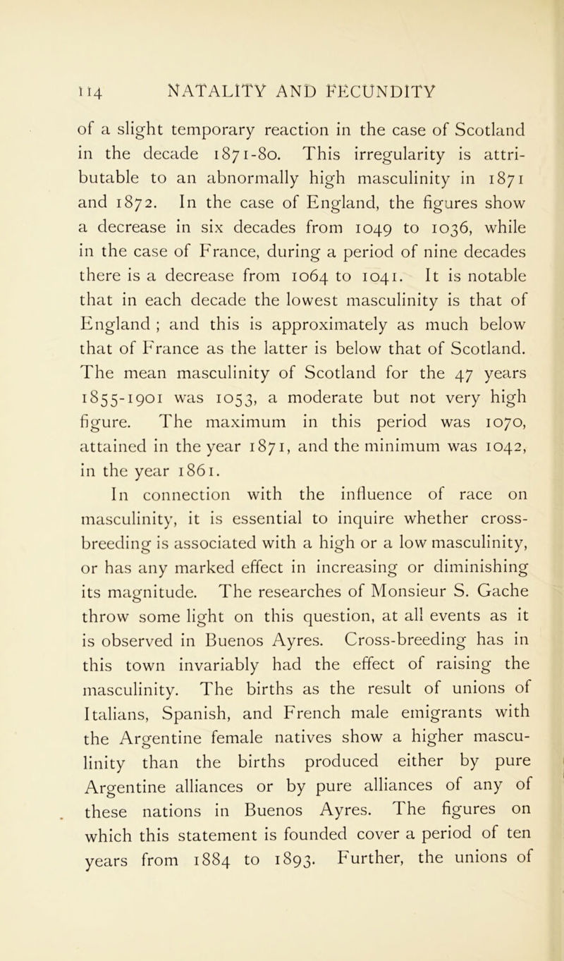 of a slight temporary reaction in the case of Scotland in the decade 1871-80. This irregularity is attri- butable to an abnormally high masculinity in 1871 and 1872. In the case of England, the figures show a decrease in six decades from 1049 to 1036, while in the case of France, during a period of nine decades there is a decrease from 1064 to 1041. It is notable that in each decade the lowest masculinity is that of England ; and this is approximately as much below that of France as the latter is below that of Scotland. The mean masculinity of Scotland for the 47 years I855-i90i was 1053, a moderate but not very high figure. The maximum in this period was 1070, attained in the year 1871, and the minimum was 1042, in the year 1861. In connection with the influence of race on masculinity, it is essential to inquire whether cross- breeding is associated with a high or a low masculinity, or has any marked effect in increasing or diminishing its magnitude. The researches of Monsieur S. Gache throw some light on this question, at all events as it is observed in Buenos Ayres. Cross-breeding has in this town invariably had the effect of raising the masculinity. The births as the result of unions of Italians, Spanish, and French male emigrants with the Argentine female natives show a higher mascu- linity than the births produced either by pure Argentine alliances or by pure alliances of any of these nations in Buenos Ayres. The figures on which this statement is founded cover a period of ten years from 1884 to 1893. Further, the unions of