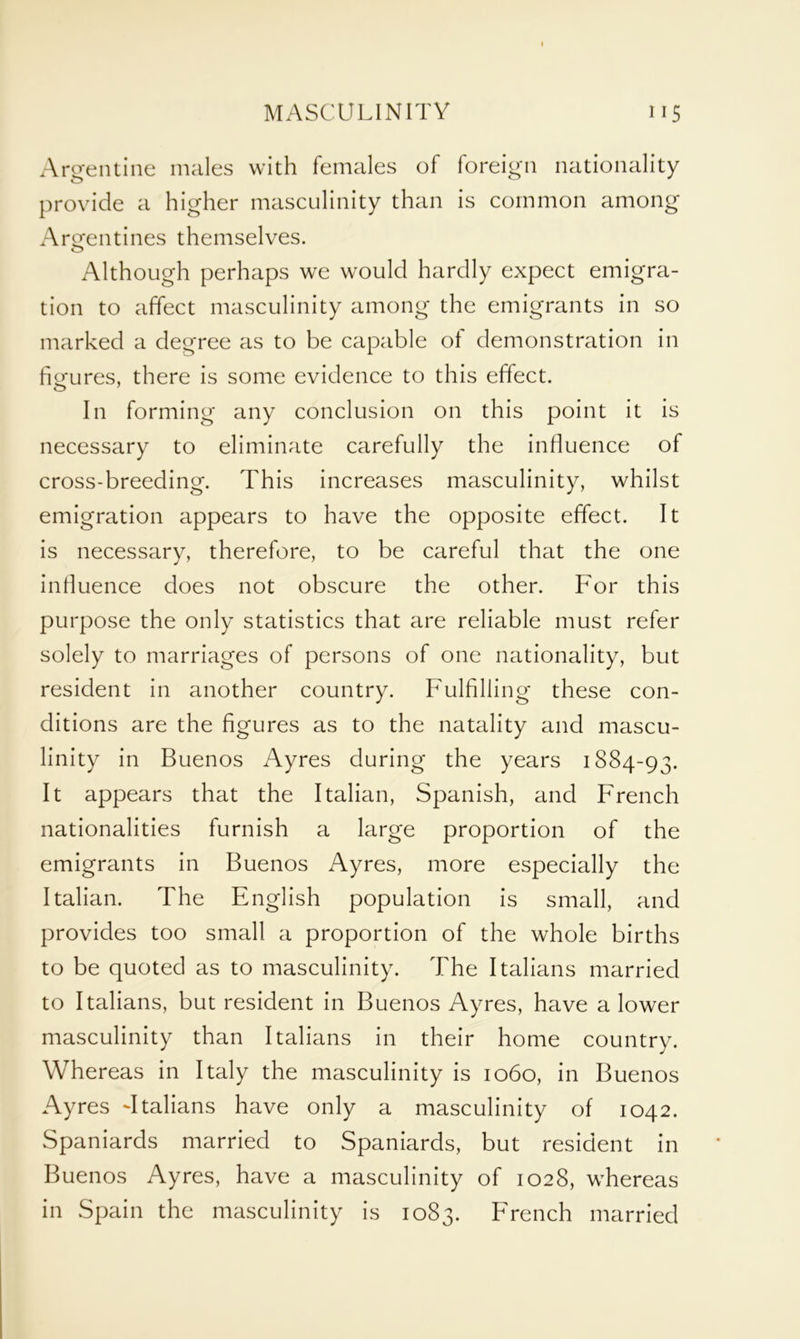 Argentine males with females of foreign nationality provide a higher masculinity than is common among Argentines themselves. Although perhaps we would hardly expect emigra- tion to affect masculinity among the emigrants in so marked a degree as to be capable of demonstration in figures, there is some evidence to this effect. In forming any conclusion on this point it is necessary to eliminate carefully the influence of cross-breeding. This increases masculinity, whilst emigration appears to have the opposite effect. It is necessary, therefore, to be careful that the one influence does not obscure the other. For this purpose the only statistics that are reliable must refer solely to marriages of persons of one nationality, but resident in another country. Fulfilling these con- ditions are the figures as to the natality and mascu- linity in Buenos Ayres during the years 1884-93. It appears that the Italian, Spanish, and French nationalities furnish a large proportion of the emigrants in Buenos Ayres, more especially the Italian. The English population is small, and provides too small a proportion of the whole births to be quoted as to masculinity. The Italians married to Italians, but resident in Buenos Ayres, have a lower masculinity than Italians in their home country. Whereas in Italy the masculinity is 1060, in Buenos Ayres -Italians have only a masculinity of 1042. Spaniards married to Spaniards, but resident in Buenos Ayres, have a masculinity of 1028, whereas in Spain the masculinity is 1083. French married
