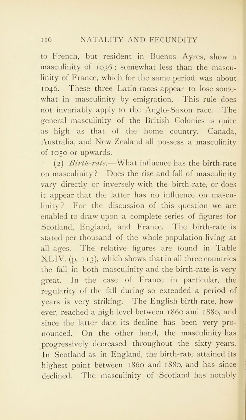 to French, but resident in Buenos Ayres, show a masculinity of 1036 ; somewhat less than the mascu- linity of France, which for the same period was about 1046. These three Latin races appear to lose some- what in masculinity by emigration. This rule does not invariably apply to the Anglo-Saxon race. The general masculinity of the British Colonies is quite as high as that of the home country. Canada, Australia, and New Zealand all possess a masculinity of 1050 or upwards. (2) Birth-rate.—What influence has the birth-rate on masculinity ? Does the rise and fall of masculinity vary directly or inversely with the birth-rate, or does it appear that the latter has no influence on mascu- linity? For the discussion of this question we are enabled to draw upon a complete series of figures for Scotland, England, and France. The birth-rate is stated per thousand of the whole population living at all ages. The relative figures are found in Table XLIV. (p. 113), which shows that in all three countries the fall in both masculinity and the birth-rate is very great. In the case of France in particular, the regularity of the fall during so extended a period of years is very striking. The English birth-rate, how- ever, reached a high level between i860 and 1880, and since the latter date its decline has been very pro- nounced. On the other hand, the masculinity has progressively decreased throughout the sixty years. In Scotland as in England, the birth-rate attained its highest point between i860 and 1880, and has since declined. The masculinity of Scotland has notably