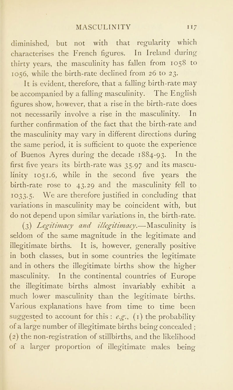 diminished, but not with that regularity which characterises the French figures. In Ireland during thirty years, the masculinity has fallen from 1058 to 1056, while the birth-rate declined from 26 to 23. It is evident, therefore, that a falling birth-rate may be accompanied by a falling masculinity. The English fio-ures show, however, that a rise in the birth-rate does not necessarily involve a rise in the masculinity. In further confirmation of the fact that the birth-rate and the masculinity may vary in different directions during the same period, it is sufficient to quote the experience of Buenos Ayres during the decade 1884-93. In the first five years its birth-rate was 35.97 and its mascu- linity 1051.6, while in the second five years the birth-rate rose to 43.29 and the masculinity fell to 1 °33*5* We are therefore justified in concluding that variations in masculinity may be coincident with, but do not depend upon similar variations in, the birth-rate. (3) Legitimacy and illegitimacy.—Masculinity is seldom of the same magnitude in the legitimate and illegitimate births. It is, however, generally positive in both classes, but in some countries the legitimate and in others the illegitimate births show the higher masculinity. In the continental countries of Europe the illegitimate births almost invariably exhibit a much lower masculinity than the legitimate births. Various explanations have from time to time been suggested to account for this : eg., (1) the probability of a large number of illegitimate births being concealed ; (2) the non-registration of stillbirths, and the likelihood of a larger proportion of illegitimate males being