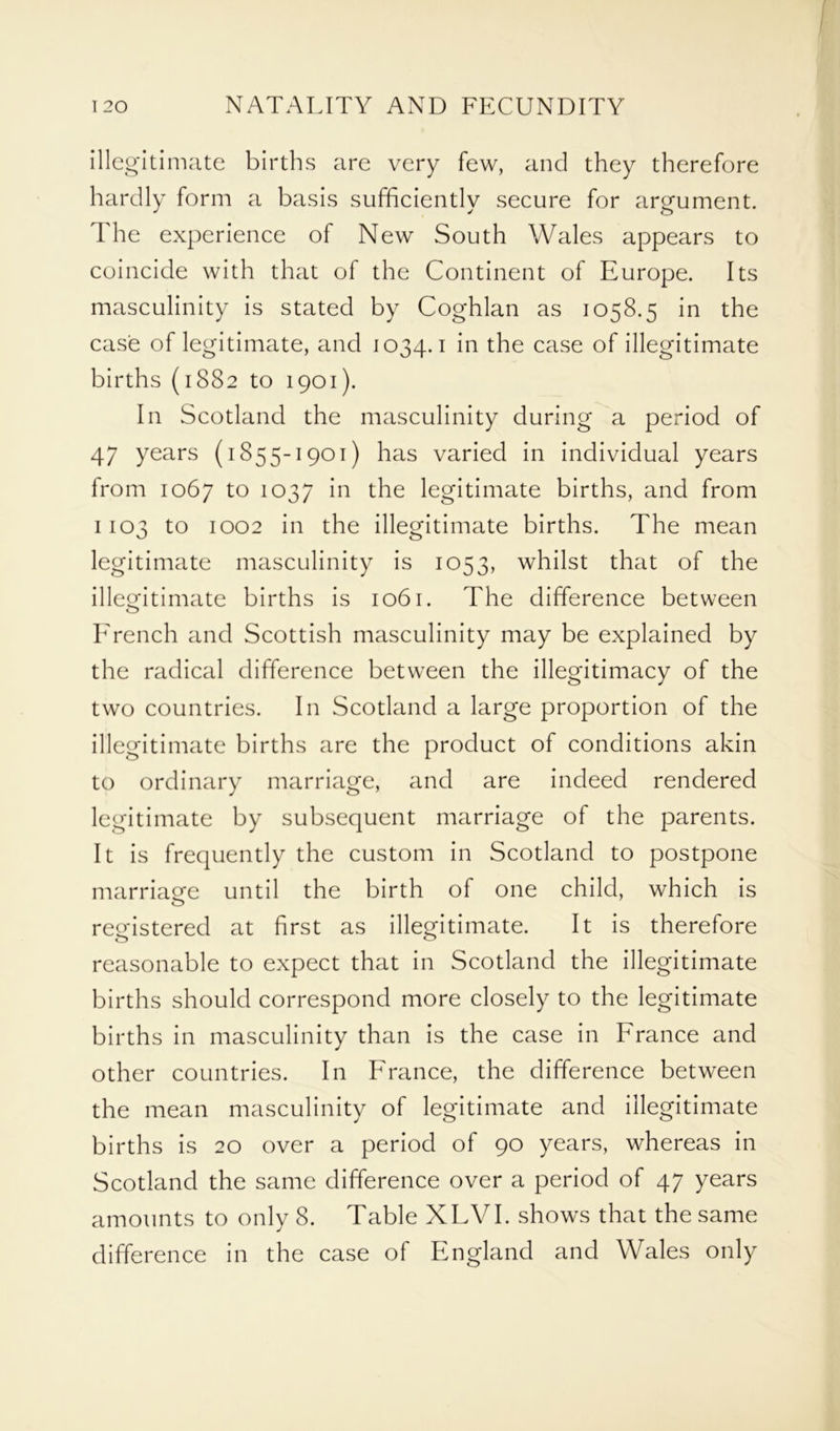 illegitimate births are very few, and they therefore hardly form a basis sufficiently secure for argument. The experience of New South Wales appears to coincide with that of the Continent of Europe. Its masculinity is stated by Coghlan as 1058.5 in the case of legitimate, and 1034.1 'm the case of illegitimate births (1882 to 1901). In Scotland the masculinity during a period of 47 years (1855-1901) has varied in individual years from 1067 to 1037 in the legitimate births, and from 1103 to 1002 in the illegitimate births. The mean legitimate masculinity is 1053, whilst that of the illegitimate births is 1061. The difference between French and Scottish masculinity may be explained by the radical difference between the illegitimacy of the two countries. In Scotland a large proportion of the illegitimate births are the product of conditions akin to ordinary marriage, and are indeed rendered legitimate by subsequent marriage of the parents. It is frequently the custom in Scotland to postpone marriage until the birth of one child, which is o registered at first as illegitimate. It is therefore reasonable to expect that in Scotland the illegitimate births should correspond more closely to the legitimate births in masculinity than is the case in France and other countries. In France, the difference between the mean masculinity of legitimate and illegitimate births is 20 over a period of 90 years, whereas in Scotland the same difference over a period of 47 years amounts to only 8. Table XLVI. shows that the same difference in the case of England and Wales only