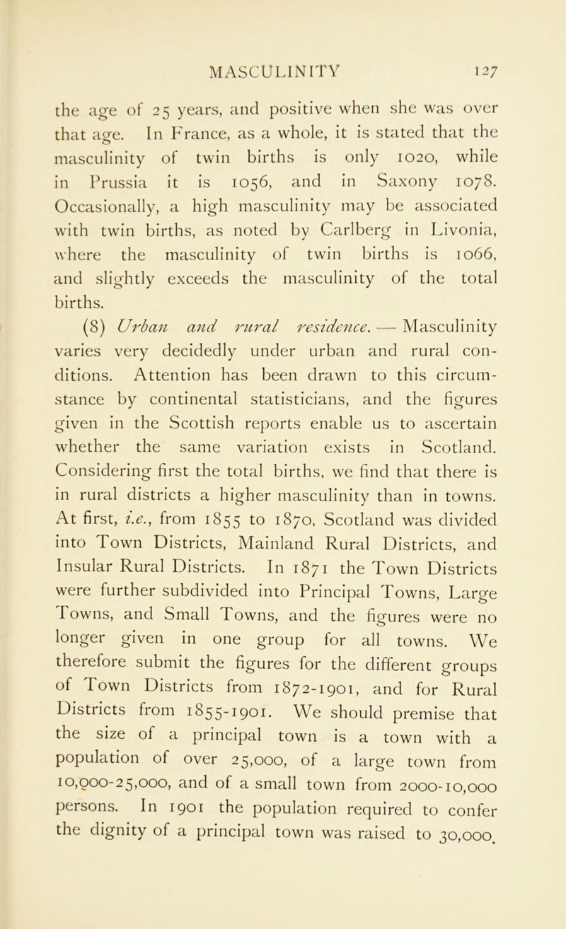 the age of 25 years, and positive when she was over that age. In France, as a whole, it is stated that the masculinity of twin births is only 1020, while in Prussia it is 1056, and in Saxony 1078. Occasionally, a high masculinity may be associated with twin births, as noted by Carlberg in Livonia, where the masculinity of twin births is 1066, and slightly exceeds the masculinity of the total births. (8) Urban and rural residence. — Masculinity varies very decidedly under urban and rural con- ditions. Attention has been drawn to this circum- stance by continental statisticians, and the figures given in the Scottish reports enable us to ascertain whether the same variation exists in Scotland. Considering first the total births, we find that there is in rural districts a higher masculinity than in towns. At first, i.e., from 1855 to 1870, Scotland was divided into Town Districts, Mainland Rural Districts, and Insular Rural Districts. In 1871 the Town Districts were further subdivided into Principal Towns, Large Towns, and Small Towns, and the figures were no longer given in one group for all towns. We therefore submit the figures for the different groups of Town Districts from 1872-1901, and for Rural Districts from 1855-1901. We should premise that the size of a principal town is a town with a population of over 25,000, of a large town from 10,000-25,000, and of a small town from 2000-10,000 persons. In 1901 the population required to confer the dignity of a principal town was raised to 30,000.