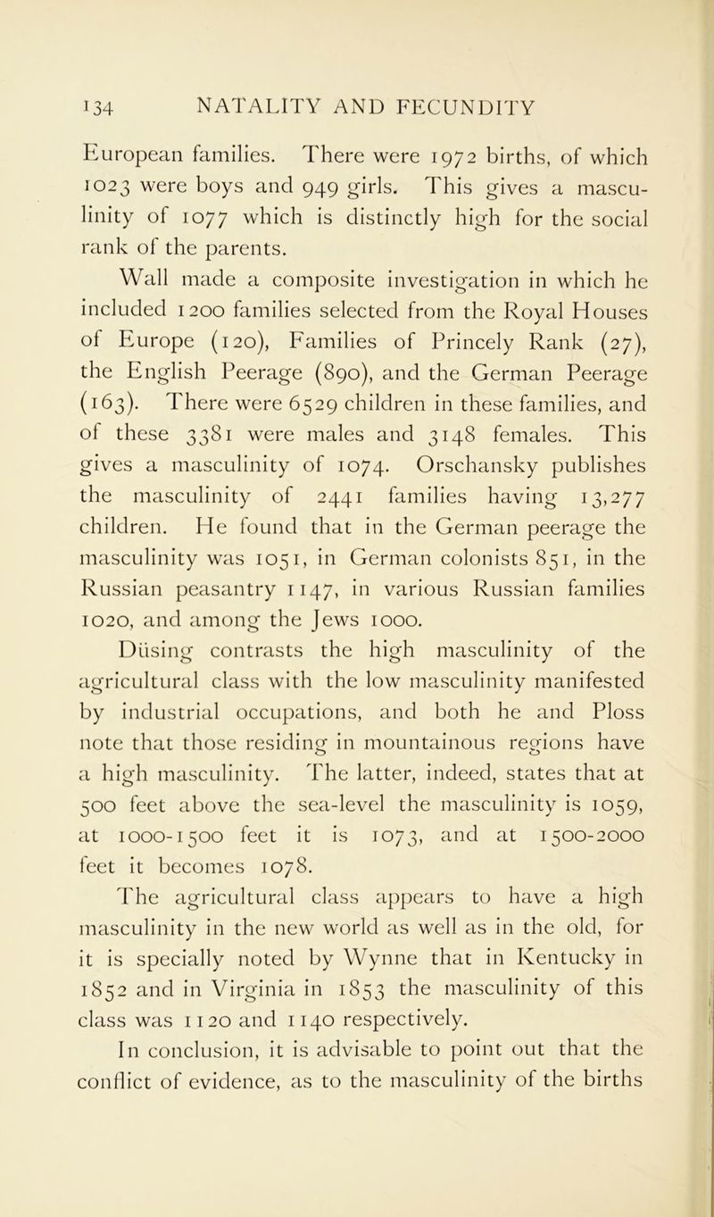 European families. There were 1972 births, of which 1023 were boys and 949 girls. This gives a mascu- linity of 1077 which is distinctly high for the social rank of the parents. Wall made a composite investigation in which he included 1200 families selected from the Royal Houses of Europe (120), Families of Princely Rank (27), the English Peerage (890), and the German Peerage (163). There were 6529 children in these families, and of these 3381 were males and 3148 females. This gives a masculinity of 1074. Orschansky publishes the masculinity of 2441 families having 13,277 children. He found that in the German peerage the masculinity was 1051, in German colonists 851, in the Russian peasantry 1147, in various Russian families 1020, and among the Jews 1000. Diising contrasts the high masculinity of the agricultural class with the low masculinity manifested by industrial occupations, and both he and Ploss note that those residing in mountainous regions have a high masculinity. The latter, indeed, states that at 500 feet above the sea-level the masculinity is 1059, at 1000-1500 feet it is 1073, and at 1500-2000 feet it becomes 1078. The agricultural class appears to have a high masculinity in the new world as well as in the old, for it is specially noted by Wynne that in Kentucky in 1852 and in Virginia in 1853 the masculinity of this class was 1120 and 1140 respectively. In conclusion, it is advisable to point out that the conflict of evidence, as to the masculinity of the births