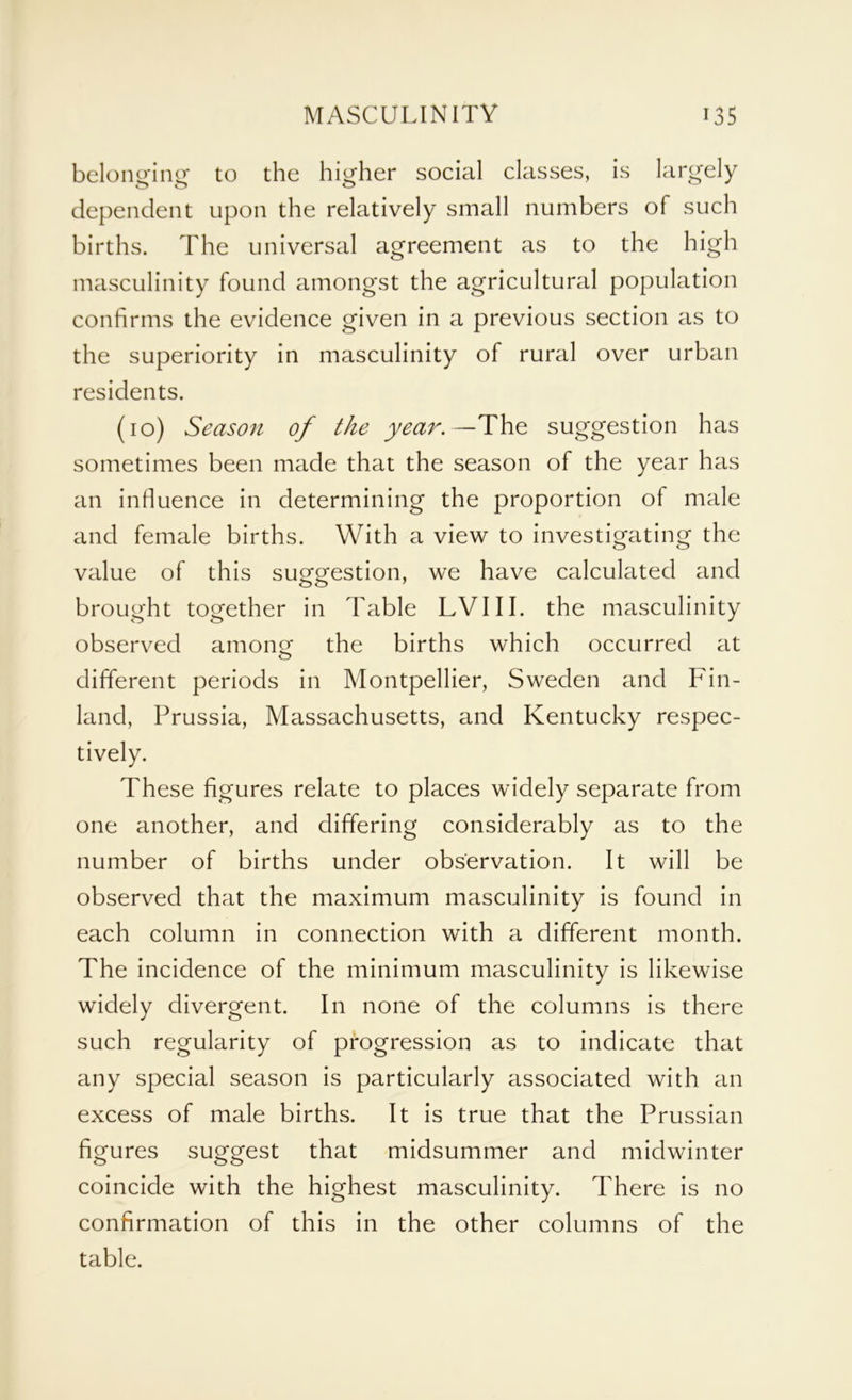 belonging to the higher social classes, is largely dependent upon the relatively small numbers of such births. The universal agreement as to the high masculinity found amongst the agricultural population confirms the evidence given in a previous section as to the superiority in masculinity of rural over urban residents. (10) Season of the year.—The suggestion has sometimes been made that the season of the year has an influence in determining the proportion of male and female births. With a view to investigating the value of this suggestion, we have calculated and brought together in Table LVIII. the masculinity observed among the births which occurred at different periods in Montpellier, Sweden and Fin- land, Prussia, Massachusetts, and Kentucky respec- tively. These figures relate to places widely separate from one another, and differing considerably as to the number of births under observation. It will be observed that the maximum masculinity is found in each column in connection with a different month. The incidence of the minimum masculinity is likewise widely divergent. In none of the columns is there such regularity of progression as to indicate that any special season is particularly associated with an excess of male births. It is true that the Prussian figures suggest that midsummer and midwinter coincide with the highest masculinity. There is no confirmation of this in the other columns of the table.