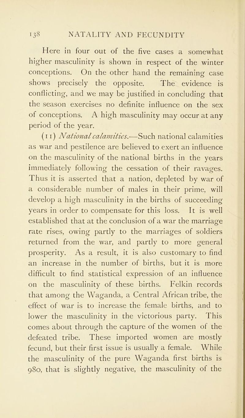 Here in four out of the five cases a somewhat higher masculinity is shown in respect of the winter conceptions. On the other hand the remaining case shows precisely the opposite. The evidence is conflicting, and we may be justified in concluding that the season exercises no definite influence on the sex ol conceptions. A high masculinity may occur at any period of the year. (i i) National calamities.—Such national calamities as war and pestilence are believed to exert an influence on the masculinity of the national births in the years immediately following the cessation of their ravages. Thus it is asserted that a nation, depleted by war of a considerable number of males in their prime, will develop a high masculinity in the births of succeeding years in order to compensate for this loss. It is well established that at the conclusion of a war the marriage rate rises, owing partly to the marriages of soldiers returned from the war, and partly to more general prosperity. As a result, it is also customary to find an increase in the number of births, but it is more difficult to find statistical expression of an influence on the masculinity of these births. Felkin records that among the Waganda, a Central African tribe, the effect of war is to increase the female births, and to lower the masculinity in the victorious party. This comes about through the capture of the women of the defeated tribe. These imported women are mostly fecund, but their first issue is usually a female. While the masculinity of the pure Waganda first births is 980, that is slightly negative, the masculinity of the