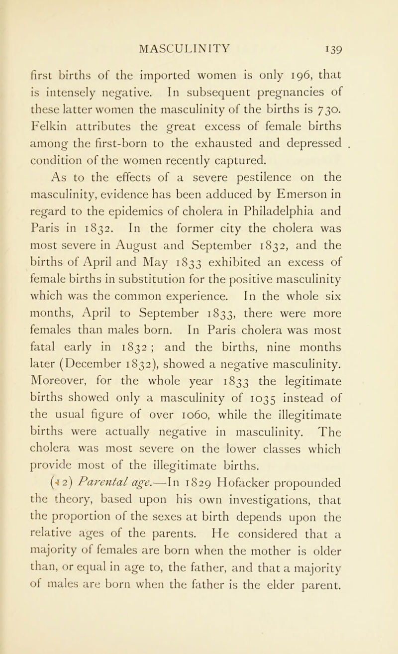first births of the imported women is only 196, that is intensely negative. In subsequent pregnancies of these latter women the masculinity of the births is 730. Felkin attributes the great excess of female births among the first-born to the exhausted and depressed . condition of the women recently captured. As to the effects of a severe pestilence on the masculinity, evidence has been adduced by Emerson in regard to the epidemics of cholera in Philadelphia and Paris in 1832. In the former city the cholera was most severe in August and September 1832, and the births of April and May 1833 exhibited an excess of female births in substitution for the positive masculinity which was the common experience. In the whole six months, April to September 1833, there were more females than males born. In Paris cholera was most fatal early in 1832 ; and the births, nine months later (December 1832), showed a negative masculinity. Moreover, for the whole year 1833 the legitimate births showed only a masculinity of 1035 instead of the usual figure of over 1060, while the illegitimate births were actually negative in masculinity. The cholera was most severe on the lower classes which provide most of the illegitimate births. (42) Parental age.—In 1829 Hofacker propounded the theory, based upon his own investigations, that the proportion of the sexes at birth depends upon the relative ages of the parents. He considered that a majority of females are born when the mother is older than, or equal in age to, the father, and that a majority of males are born when the father is the elder parent.