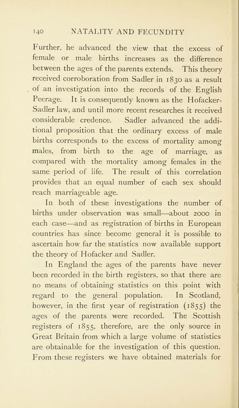 Further, he advanced the view that the excess of female or male births increases as the difference between the ages of the parents extends. This theory received corroboration from Sadler in 1830 as a result of an investigation into the records of the English Peerage. It is consequently known as the Hofacker- Sadler law, and until more recent researches it received considerable credence. Sadler advanced the addi- tional proposition that the ordinary excess of male births corresponds to the excess of mortality among males, from birth to the age of marriage, as compared with the mortality among females in the same period of life. The result of this correlation provides that an equal number of each sex should reach marriageable age. In both of these investigations the number of births under observation was small—about 2000 in each case—and as registration of births in European countries has since become general it is possible to ascertain how far the statistics now available support the theory of Hofacker and Sadler. In England the ages of the parents have never been recorded in the birth registers, so that there are no means of obtaining statistics on this point with regard to the general population. In Scotland, however, in the first year of registration (1855) the ages of the parents were recorded. The Scottish registers of 1855, therefore, are the only source in Great Britain from which a large volume of statistics are obtainable for the investigation of this question. From these registers we have obtained materials for o