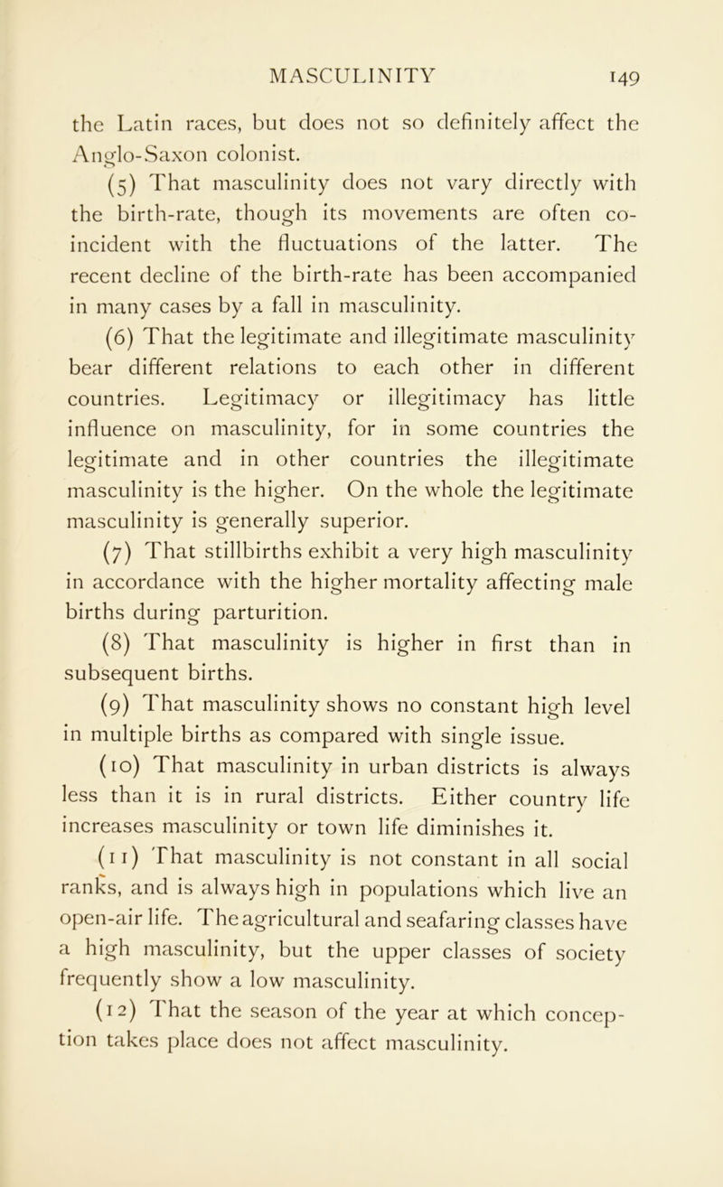 the Latin races, but does not so definitely affect the Ano-lo-Saxon colonist. o (5) That masculinity does not vary directly with the birth-rate, though its movements are often co- incident with the fluctuations of the latter. The recent decline of the birth-rate has been accompanied in many cases by a fall in masculinity. (6) That the legitimate and illegitimate masculinity bear different relations to each other in different countries. Legitimacy or illegitimacy has little influence on masculinity, for in some countries the legitimate and in other countries the illegitimate masculinity is the higher. On the whole the legitimate masculinity is generally superior. (7) That stillbirths exhibit a very high masculinity in accordance with the higher mortality affecting male births during parturition. (8) That masculinity is higher in first than in subsequent births. (9) That masculinity shows no constant high level in multiple births as compared with single issue. (10) That masculinity in urban districts is always less than it is in rural districts. Either country life increases masculinity or town life diminishes it. (11) That masculinity is not constant in all social ranks, and is always high in populations which live an open-air life. The agricultural and seafaring classes have a high masculinity, but the upper classes of society frequently show a low masculinity. (12) That the season of the year at which concep- tion takes place does not affect masculinity.