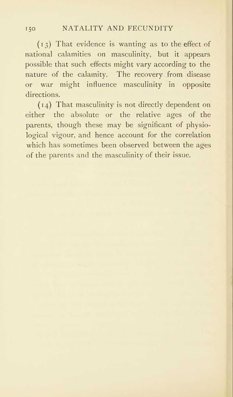 (13) That evidence is wanting as to the effect of national calamities on masculinity, but it appears possible that such effects might vary according to the nature of the calamity. The recovery from disease or war might influence masculinity in opposite directions. (14) That masculinity is not directly dependent on either the absolute or the relative ages of the parents, though these may be significant of physio- logical vigour, and hence account for the correlation which has sometimes been observed between the ages of the parents and the masculinity of their issue.