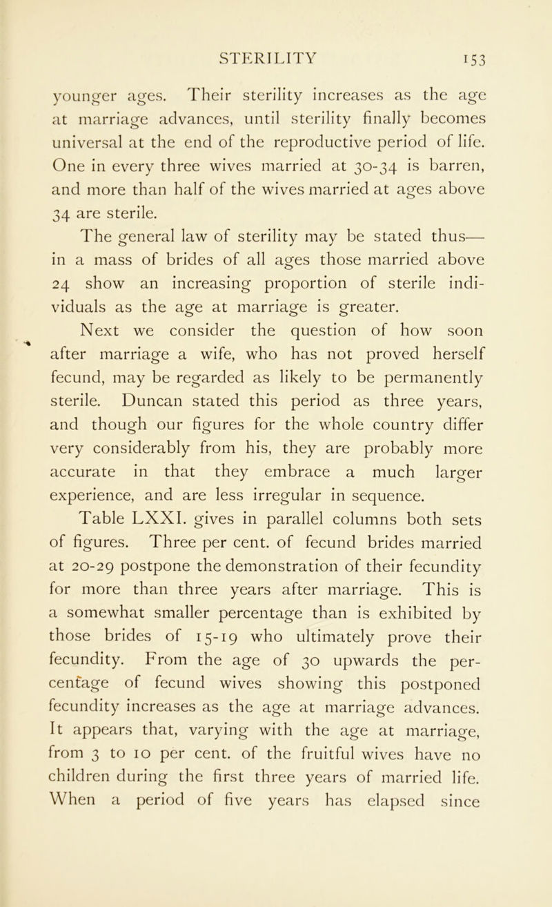 younger ages. Their sterility increases as the age at marriage advances, until sterility finally becomes universal at the end of the reproductive period of life. One in every three wives married at 30-34 is barren, and more than half of the wives married at ages above 34 are sterile. The general law of sterility may be stated thus— in a mass of brides of all ages those married above 24 show an increasing proportion of sterile indi- viduals as the age at marriage is greater. Next we consider the question of how soon after marriage a wife, who has not proved herself fecund, may be regarded as likely to be permanently sterile. Duncan stated this period as three years, and though our figures for the whole country differ very considerably from his, they are probably more accurate in that they embrace a much larger experience, and are less irregular in sequence. Table LXXI. gives in parallel columns both sets of figures. Three per cent, of fecund brides married at 20-29 postpone the demonstration of their fecundity for more than three years after marriage. This is a somewhat smaller percentage than is exhibited by those brides of 15-19 who ultimately prove their fecundity. From the age of 30 upwards the per- centage of fecund wives showing this postponed fecundity increases as the age at marriage advances. It appears that, varying with the age at marriage, from 3 to 10 per cent, of the fruitful wives have no children during the first three years of married life. When a period of five years has elapsed since