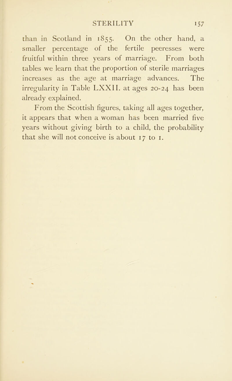 than in Scotland in 1855. On the other hand, a smaller percentage of the fertile peeresses were fruitful within three years of marriage. From both tables we learn that the proportion of sterile marriages increases as the age at marriage advances. The irregularity in Table LXXII. at ages 20-24 has been already explained. From the Scottish figures, taking all ages together, it appears that when a woman has been married five years without giving birth to a child, the probability that she will not conceive is about 17 to 1.