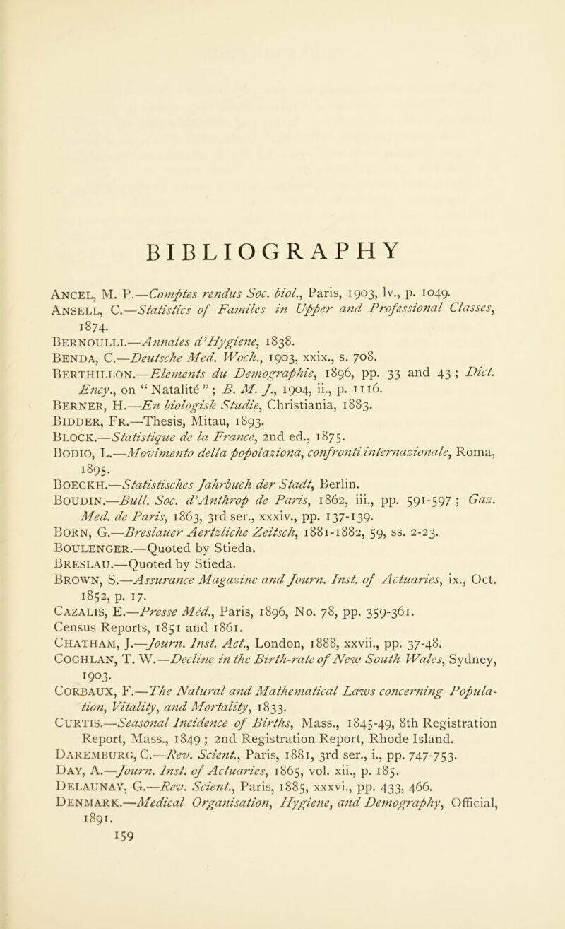 BIBLIOGRAPHY Ancel, M. P.—Comptes rendus Soc. biol., Paris, 1903, lv., p. 1049. Ansell, C.—Statistics of Familes in Upper and Professio?ial Classes, 1874. Bernoulli.—Annales d'Hygiene, 1838. Benda, C.—Deutsche Med. Woch., 1903, xxix., s. 708. Berthillon.—Elements du Demographies 1896, pp. 33 and 43; Diet. Ency.s on “Natalite” ; B. M. J., 1904, ii., p. 1116. Berner, H.—En biologisk Studies Christiania, 1883. Bidder, Fr.—Thesis, Mitau, 1893. Block.—Statistique de la Fra?ices 2nd ed., 1875. Bodio, L.—Movimento della popolazionas confronti internazionales Roma, 1895. Boeckh.—Statistisches Jahrbuch der Stadts Berlin. Boudin.—Bull. Soc. d'Anthrop de Paris, 1862, iii., pp. 591-597 ; Gas. Med. de Paris, 1863, 3rd ser., xxxiv., pp. 137-139. Born, G.—Breslauer Aertzliche Zeitsch, 1881-1882, 59, ss. 2-23. Boulenger.—Quoted by Stieda. Breslau.—Quoted by Stieda. Brown, S.—Assurance Magazine and Journ. Inst, of ActuarieSs ix., Oct. 1852, p. 17. Cazalis, E.—Presse Me'd.s Paris, 1896, No. 78, pp. 359-361. Census Reports, 1851 and 1861. Chatham, J.—Journ. Inst. Act., London, 1888, xxvii., pp. 37-48. Coghlan, T. W.—Decli?ie in the Birth-rate of New South Wales, Sydney, 1903. Corbaux, F.—The Natural and Mathematical Laws concerning Popula- tions Vitalitys and Mortality, 1833. Curtis.—Seasojial lncide?ice of Births, Mass., 1845-49, 8th Registration Report, Mass., 1849 ; 2nd Registration Report, Rhode Island. Daremburg, C.—Rev. Scient.s Paris, 1881, 3rd ser., i., pp. 747-753. Day, A.—Journ. hist, of ActuarieSs 1865, vol. xii., p. 185. Delaunay, G.—Rev. Scient.s Paris, 1885, xxxvi., pp. 433, 466. Denmark.—Medical Organisations Hygienes an(l Demographys Official, 1891.