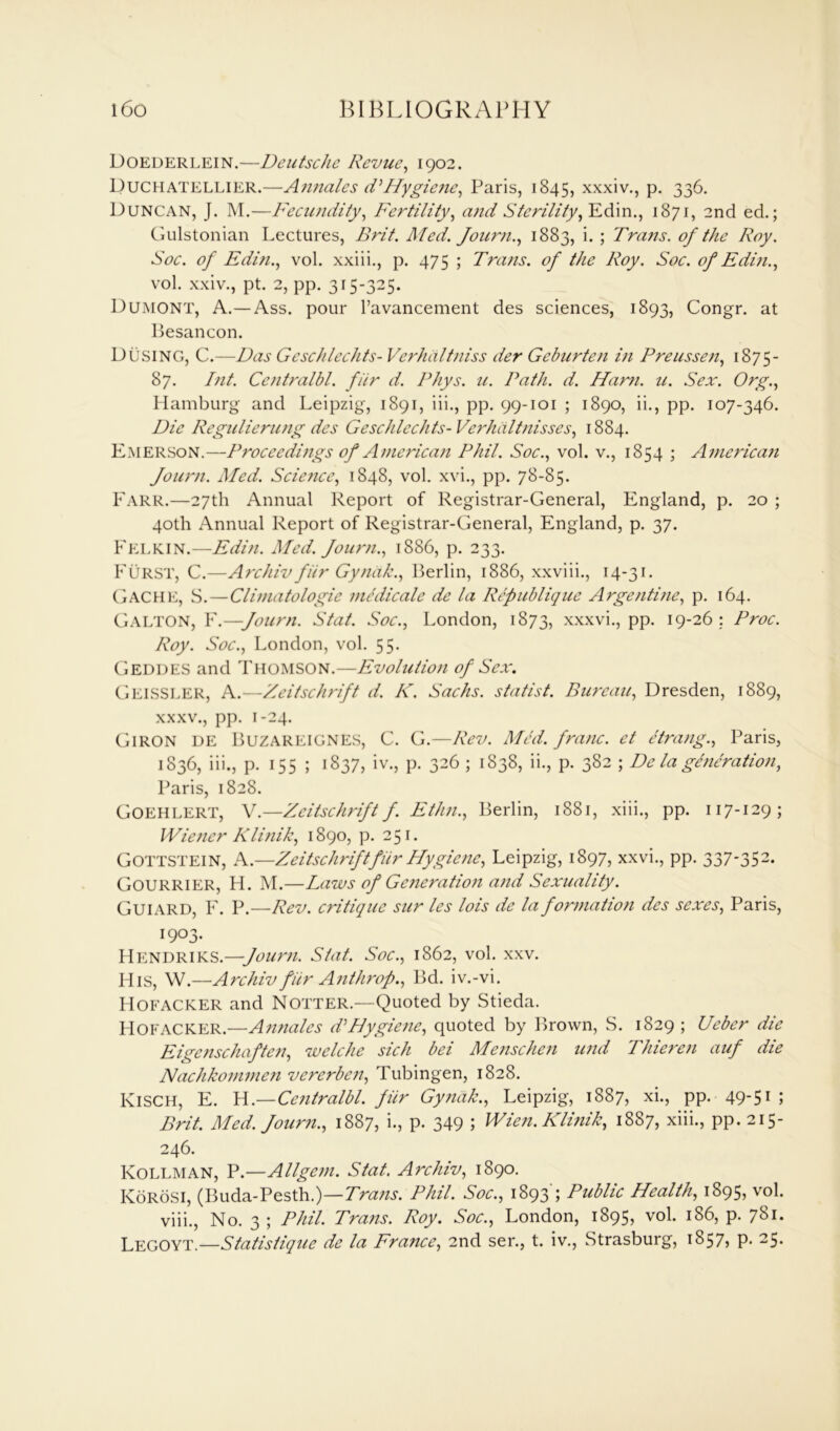 Doederlein.—Deutsche Revue, 1902. Duchatellier.—Annates dHygiene, Paris, 1845, xxxiv., p. 336. Duncan, J. M.—Fecundity, Fertility, and Sterility, Ed in., 1871, 2nd ed.; Gulstonian Lectures, Brit. Med. Joum., 1883, i. ; Trans, of the Roy. Soc. of Edin., vol. xxiii., p. 475 ; Trans, of the Roy. Soc. of Edin., vol. xxiv., pt. 2, pp. 315-325. Dumont, A.—Ass. pour l’avancement des sciences, 1893, Congr. at Besancon. DUSING, C.—Das Geschlechts- Verhaltniss der Gcburten in Preussen, 1875- 87. Int. Centralbl. fiir d. Rhys. u. Path. d. Ham. u. Sex. Org., Hamburg and Leipzig, 1891, iii., pp. 99-101 ; 1890, ii., pp. 107-346. Die Regulierung des Geschlechts- Verhdltnisses, 1884. Emerson.—Proceedings of American Phil. Soc., vol. v., 1854 ; American Journ. Med. Science, 1848, vol. xvi., pp. 78-85. Farr.—27th Annual Report of Registrar-General, England, p. 20 ; 40th Annual Report of Registrar-General, England, p. 37. Felkin.—Edin. Med. Journ., 1886, p. 233. Furst, C.—Archiv fiir Gyndk., Berlin, 1886, xxviii., 14-31. CjACHE, S. — Climatologie medicate de la Republique Argentine, p. 164. Galton, F.—Journ. Stat. Soc., London, 1873, xxxvi., pp. 19-26 : Proc. Roy. Soc., London, vol. 55. Geddes and Thomson.—Evolution of Sex. Geissler, A.—Zeitschrift d. K. Sachs, statist. Bureau, Dresden, 1889, xxxv., pp. 1-24. Giron de Buzareignes, C. G.—Rev. Med. franc, et etrang., Paris, 1836, iii., p. 155 ; 1837, iv., p. 326 ; 1838, ii., p. 382 ; De la generation, Paris, 1828. Goehlert, V.—Zeitschrift f. Ethn., Berlin, 1881, xiii., pp. 117-129; Wiener Klinik, 1890, p. 251. Gottstein, A.—Zeitschrift fiir Hygiene, Leipzig, 1897, xxvi., pp. 337'352- Gourrier, H. M.—Laws of Generation and Sexuality. Guiard, F. P.—Rev. critique sur les lois de la formation des sexes, Paris, 1903. Hendriks.—Journ. Stat. Soc., 1862, vol. xxv. His, W.—Archiv fiir Anthrop., Bd. iv.-vi. Hofacker and Notter.—Quoted by Stieda. Hofacker.—Annates dHygiene, quoted by Brown, S. 1829 ; Ueber die Eigenschaften, welche sich bei Menschen und Thieren auf die Nachkommcn vererben, Tubingen, 1828. KiSCH, E. H.—Centralbl. fiir Gyndk., Leipzig, 1887, xi., pp. 49-51 ; Brit. Med. Journ., 1887, i., p. 349 ; Wien. Klinik, 1887, xiii., pp.215- 246. Kollman, P.—Allgem. Stat. Archiv, 1890. KoRosi, (Buda-Pesth.)—Tra?is. Phil. Soc., 1893 ; Public Health, 1895, vol. viii., No. 3 ; Phil. Trans. Roy. Soc., London, 1895, vol. 186, p. 781. Legoyt.—Statistique de la France, 2nd ser., t. iv., Strasburg, 1857? P> 25*