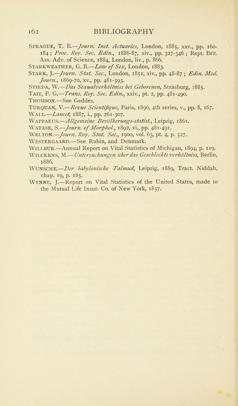 Sprague, T. B.—-Journ. Inst. Actuaries, London, 1885, xxv., pp. 160- 184 ; Proc. Roy. Soc. Edin., 1886-87, xiv., PP- 327-346 ; Rept. Brit. Ass. Adv. of Science, 1884, London, liv., p. 866. Starkweather, G. B.—Law of Sex, London, 1883. Stark, J.—Journ. Stat. Soc., London, 1851, xiv., pp. 48-87 ; Edin. Med. Journ., 1869-70, xv., pp. 481-593. Stieda, W.—Das Sexualverhiiltjiiss bei Geborenen, Strasburg, 1885. Tait, P. G.—Trans. Roy. Soc. Edin., xxiv., pt. 2, pp. 481-490. Thomson.—See Geddes. TURQUAN, V.—Revue Scientifique, Paris, 1896, 4th series, v., pp. 8, 167. Wall.—Lancet, 1887, i., pp. 261-307. WAPPAEUS.—Allgenieine Bevolkerungs-statist., Leipzig, 1861. Watase, S.—Journ. of Morphol., 1892, vi., pp. 481-491. Welton.—Journ. Roy. Stat. Soc., 1900, vol. 63, pt. 4, p. 527. Westergaard.—See Rubin, and Denmark. WlLLBUR.—Annual Report on Vital Statistics of Michigan, 1894, p. 119. WlLCKENS, M.— Untersuchungcn iibcrdas Geschlechts verhaltniss, Berlin, 1886. Wunsche.—Der babylonische Talmud, Leipzig, 1889, Tract. Niddah, chap. 19, p. 185. Wynne, J.—Report on Vital Statistics of the United States, made to the Mutual Life Insur. Co. of New York, 1857.