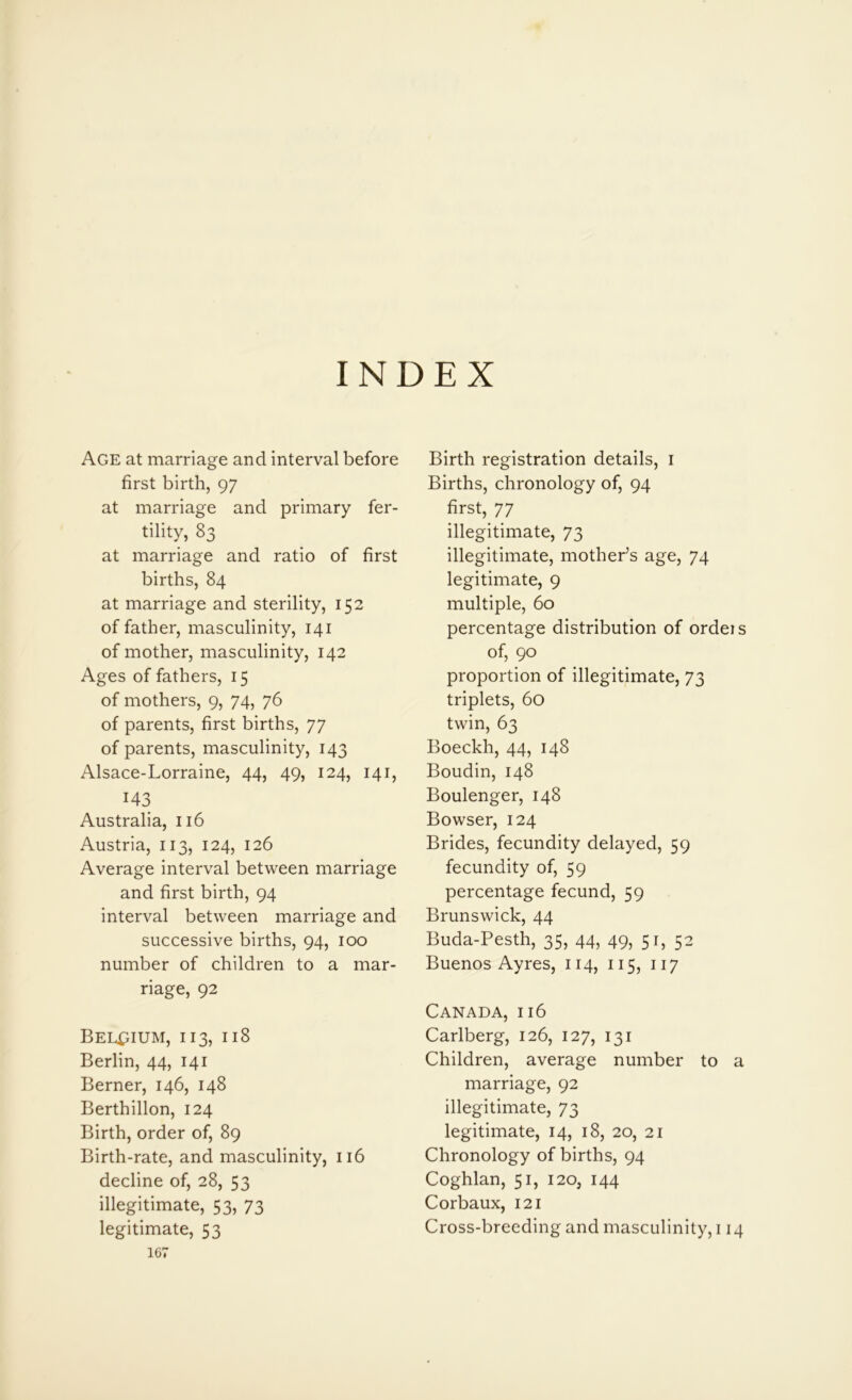 INDEX Age at marriage and interval before first birth, 97 at marriage and primary fer- tility, 83 at marriage and ratio of first births, 84 at marriage and sterility, 152 of father, masculinity, 141 of mother, masculinity, 142 Ages of fathers, 15 of mothers, 9, 74, 76 of parents, first births, 77 of parents, masculinity, 143 Alsace-Lorraine, 44, 49, 124, 141, 143 Australia, 116 Austria, 113, 124, 126 Average interval between marriage and first birth, 94 interval between marriage and successive births, 94, 100 number of children to a mar- riage, 92 Belgium, 113, 118 Berlin, 44, 141 Berner, 146, 148 Berthillon, 124 Birth, order of, 89 Birth-rate, and masculinity, 116 decline of, 28, 53 illegitimate, 53, 73 legitimate, 53 167 Birth registration details, 1 Births, chronology of, 94 first, 77 illegitimate, 73 illegitimate, mother’s age, 74 legitimate, 9 multiple, 60 percentage distribution of orders of, 90 proportion of illegitimate, 73 triplets, 60 twin, 63 Boeckh, 44, 148 Boudin, 148 Boulenger, 148 Bowser, 124 Brides, fecundity delayed, 59 fecundity of, 59 percentage fecund, 59 Brunswick, 44 Buda-Pesth, 35, 44, 49, 51, 52 Buenos Ayres, 114, 115, 117 Canada, 116 Carlberg, 126, 127, 131 Children, average number to a marriage, 92 illegitimate, 73 legitimate, 14, 18, 20, 21 Chronology of births, 94 Coghlan, 51, 120, 144 Corbaux, 121 Cross-breeding and masculinity, 114