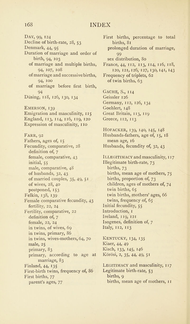 Day, 99, 124 Decline of birth-rate, 28, 53 Denmark, 44, 95 Duration of marriage and order of birth, 94, 103 of marriage and multiple births, 94, 107, 108 of marriage and successivebirths, 94, 100 of marriage before first birth, 94 D using, 118, 126, 130, 134 Emerson, 139 Emigration and masculinity, 115 England, 113, 114, 116, 119, 120 Expression of masculinity, no Farr, 92 Fathers, ages of, 15 Fecundity, comparative, 28 definition of, 7 female, comparative, 43 initial, 55 male, comparative, 48 of husbands, 32, 43 of married couples, 35, 49, 5i of wives, 28, 40 postponed, 153 Felkin, 138, 139 Female comparative fecundity, 43 fertility, 22, 24 Fertility, comparative, 22 definition of, 7 female, 22, 24 in twins, of wives, 69 in twins, primary, 86 in twins, wives-mothers, 64, 70 male, 25 primary, 83 primary, according to age at marriage, 83 Finland, 44, 135 First-birth twins, frequency of, 86 First births, 77 parent’s ages, 77 First births, percentage to total births, 81 prolonged duration of marriage, 99 sex distribution, 80 France, 44, 112, 113, 114, 116, 118, 120, 121, 126, 127, 130, 141, 143 Frequency of triplets, 62 of twin births, 63 Gache, S., i 14 Geissler 126 Germany, 112, 126, 134 Goehlert, 148 Great Britain, 113, 119 Greece, 112, 113 Hofacker, 139, 140, 145, 148 Husbands-fathers, age of, 15, 18 mean age, 16 Husbands, fecundity of, 32, 43 ILLEGITIMACY and masculinity, 117 Illegitimate birth-rate, 73 births, 73 births, mean age of mothers, 75 births, proportion of, 73 children, ages of mothers of, 74 twin births, 65 twin births, mothers’ ages, 66 twins, frequency of, 65 Initial fecundity, 55 Introduction, 1 Ireland, 119, 121 Isogenes, definition of, 7 Italy, 112, 113 Kentucky, 134, 135 Kiaer, 44, 49 Kisch, 133, 145, 146 Korosi, 2, 35, 44, 49, 51 Legitimacy and masculinity, 117 Legitimate birth-rate, 53 births, 9 births, mean age of mothers, 11