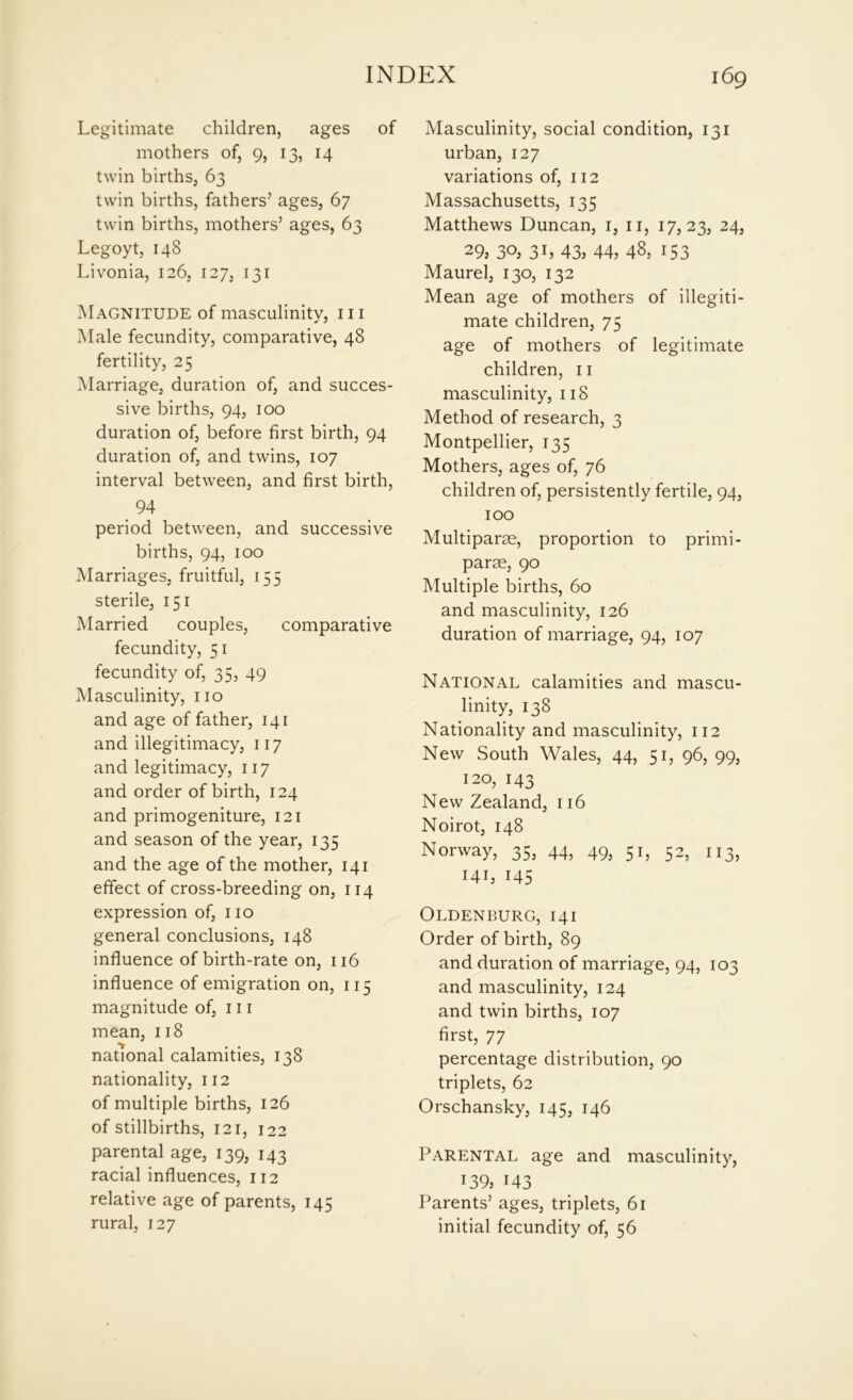 Legitimate children, ages of mothers of, 9, 13, 14 twin births, 63 twin births, fathers’ ages, 67 twin births, mothers’ ages, 63 Legoyt, 148 Livonia, 126, 127, 131 Magnitude of masculinity, 111 Male fecundity, comparative, 48 fertility, 25 Marriage, duration of, and succes- sive births, 94, 100 duration of, before first birth, 94 duration of, and twins, 107 interval between, and first birth, 94 period between, and successive births, 94, 100 Marriages, fruitful, 155 sterile, 151 Married couples, comparative fecundity, 51 fecundity of, 35, 49 Masculinity, no and age of father, 141 and illegitimacy, 117 and legitimacy, 117 and order of birth, 124 and primogeniture, 121 and season of the year, 135 and the age of the mother, 141 effect of cross-breeding on, 114 expression of, no general conclusions, 148 influence of birth-rate on, 116 influence of emigration on, 115 magnitude of, in mean, 118 national calamities, 138 nationality, 112 of multiple births, 126 of stillbirths, 121, 122 parental age, 139, 143 racial influences, 112 relative age of parents, 145 rural, 127 Masculinity, social condition, 131 urban, 127 variations of, 112 Massachusetts, 135 Matthews Duncan, 1, n, 17,23, 24, 29: 30, 3h 43: 44, 48, 153 Maurel, 130, 132 Mean age of mothers of illegiti- mate children, 75 age of mothers of legitimate children, n masculinity, 118 Method of research, 3 Montpellier, 135 Mothers, ages of, 76 children of, persistently fertile, 94, 100 Multipart, proportion to primi- parae, 90 Multiple births, 60 and masculinity, 126 duration of marriage, 94, 107 National calamities and mascu- linity, 138 Nationality and masculinity, 112 New South Wales, 44, 51, 96, 99, 120, 143 New Zealand, 116 Noirot, 148 Norway, 35, 44, 49, 51, 52, 113, I4i: 145 Oldenburg, 141 Order of birth, 89 and duration of marriage, 94, 103 and masculinity, 124 and twin births, 107 first, 77 percentage distribution, 90 triplets, 62 Orschansky, 145, 146 Parental age and masculinity, 139: 143 Parents’ ages, triplets, 61 initial fecundity of, 56