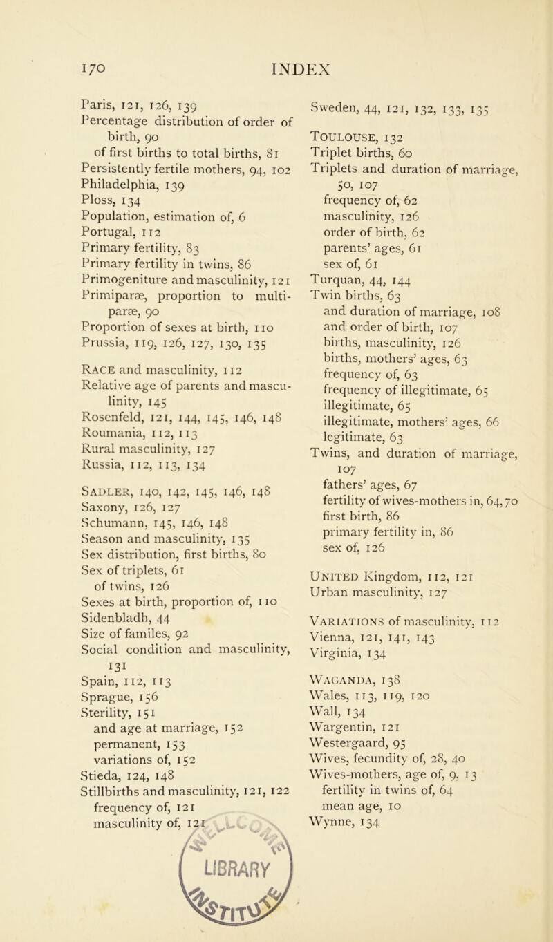 Paris, 121, 126, 139 Percentage distribution of order of birth, 90 of first births to total births, 81 Persistently fertile mothers, 94, 102 Philadelphia, 139 Ploss, 134 Population, estimation of, 6 Portugal, 112 Primary fertility, 83 Primary fertility in twins, 86 Primogeniture and masculinity, 121 Primiparae, proportion to multi- parae, 90 Proportion of sexes at birth, no Prussia, 119, 126, 127, 130, 135 Race and masculinity, 112 Relative age of parents and mascu- linity, 145 Rosenfeld, 121, 144, 145, 146, 148 Roumania, 112, 113 Rural masculinity, 127 Russia, 112, 113, 134 Sadler, 140, 142, 145, 146, 148 Saxony, 126, 127 Schumann, 145, 146, 148 Season and masculinity, 135 Sex distribution, first births, 80 Sex of triplets, 61 of twins, 126 Sexes at birth, proportion of, no Sidenbladh, 44 Size of familes, 92 Social condition and masculinity, 131 Spain, 112, 113 Sprague, 156 Sterility, 151 and age at marriage, 152 permanent, 153 variations of, 152 Stieda, 124, 148 Stillbirths and masculinity, 121, 122 Sweden, 44, 121, 132, 133, 135 Toulouse, 132 Triplet births, 60 Triplets and duration of marriage, 50, 107 frequency of, 62 masculinity, 126 order of birth, 62 parents5 ages, 61 sex of, 61 Turquan, 44, 144 Twin births, 63 and duration of marriage, 108 and order of birth, 107 births, masculinity, 126 births, mothers5 ages, 63 frequency of, 63 frequency of illegitimate, 65 illegitimate, 65 illegitimate, mothers5 ages, 66 legitimate, 63 Twins, and duration of marriage, 107 fathers5 ages, 67 fertility of wives-mothers in, 64,70 first birth, 86 primary fertility in, 86 sex of, 126 United Kingdom, 112, 121 Urban masculinity, 127 Variations of masculinity, 112 Vienna, 121, 141, 143 Virginia, 134 Waganda, 138 Wales, 113, 119, 120 Wall, 134 Wargentin, 121 Westergaard, 95 Wives, fecundity of, 28, 40 Wives-mothers, age of, 9, 13 fertility in twins of, 64 mean age, 10 Wynne, 134