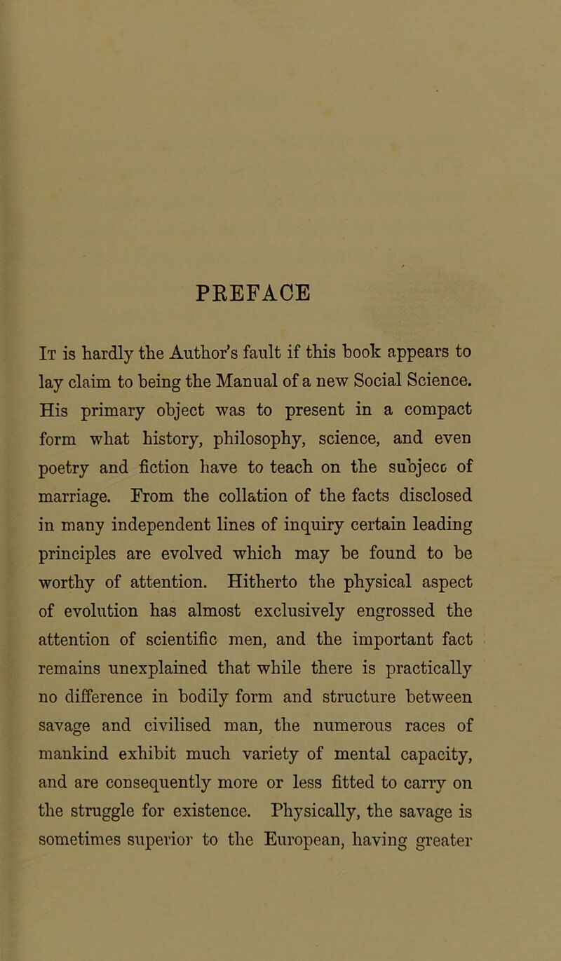 PREFACE It is hardly the Author’s fault if this hook appears to lay claim to being the Manual of a new Social Science. His primary object was to present in a compact form what history, philosophy, science, and even poetry and fiction have to teach on the subject of marriage. From the collation of the facts disclosed in many independent lines of inquiry certain leading principles are evolved which may he found to be worthy of attention. Hitherto the physical aspect of evolution has almost exclusively engrossed the attention of scientific men, and the important fact remains unexplained that while there is practically no difference in bodily form and structure between savage and civilised man, the numerous races of mankind exhibit much variety of mental capacity, and are consequently more or less fitted to carry on the struggle for existence. Physically, the savage is sometimes superior to the European, having greater