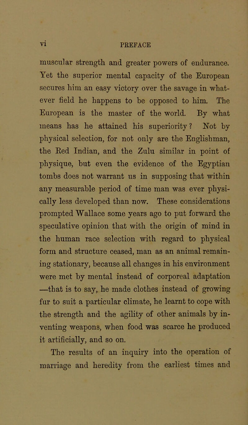 muscular strength and greater powers of endurance. Yet the superior mental capacity of the European secures him an easy victory over the savage in what- ever field he happens to be opposed to him. The European is the master of the world. By what means has he attained his superiority ? Not by physical selection, for not only are the Englishman, the Bed Indian, and the Zulu similar in point of physique, but even the evidence of the Egyptian tombs does not warrant us in supposing that within any measurable period of time man was ever physi- cally less developed than now. These considerations prompted Wallace some years ago to put forward the speculative opinion that with the origin of mind in the human race selection with regard to physical form and structure ceased, man as an animal remain- ing stationary, because all changes in his environment were met by mental instead of corporeal adaptation —that is to say, he made clothes instead of growing fur to suit a particular climate, he learnt to cope with the strength and the agility of other animals by in- venting weapons, when food was scarce he produced it artificially, and so on. The results of an inquiry into the operation of marriage and heredity from the earliest times and