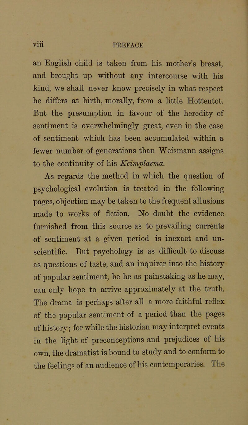 an English child is taken from his mother’s breast, and brought up without any intercourse with his kind, we shall never know precisely in what respect he differs at birth, morally, from a little Hottentot. But the presumption in favour of the heredity of sentiment is overwhelmingly great, even in the case of sentiment which has been accumulated within a fewer number of generations than Weismann assigns to the continuity of his Keimplasma. As regards the method in which the question of psychological evolution is treated in the following pages, objection may be taken to the frequent allusions made to works of fiction. Ho doubt the evidence furnished from this source as to prevailing currents of sentiment at a given period is inexact and un- scientific. But psychology is as difficult to discuss as questions of taste, and an inquirer into the history of popular sentiment, be he as painstaking as he may, can only hope to arrive approximately at the truth. The drama is perhaps after all a more faithful reflex of the popular sentiment of a period than the pages of history; for while the historian may interpret events in the light of preconceptions and prejudices of his own, the dramatist is bound to study and to conform to the feelings of an audience of his contemporaries. The
