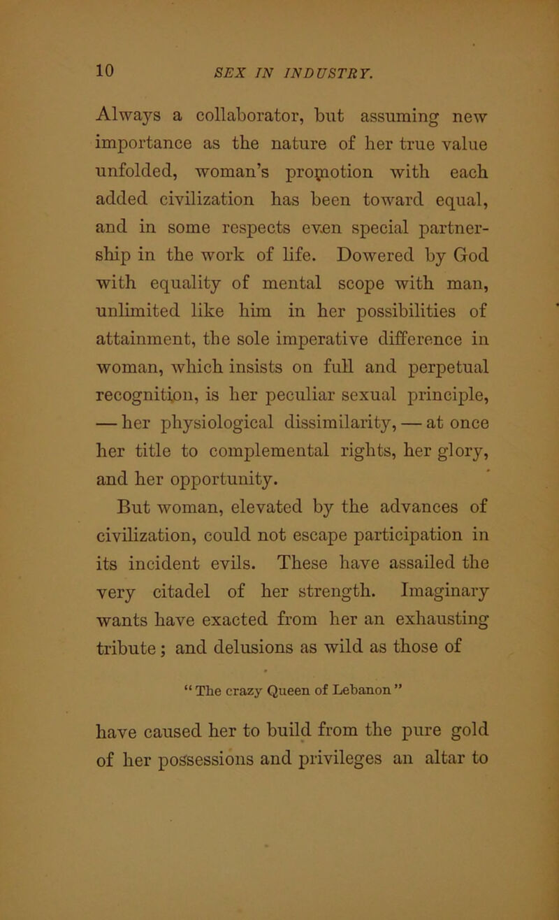 Always a collaborator, but assuming new importance as the nature of her true value unfolded, woman’s promotion with each added civilization has been toward equal, and in some respects ev.en special partner- ship in the work of life. Dowered by God with equality of mental scope with man, unlimited like him in her possibilities of attainment, the sole imperative difference in woman, which insists on full and perpetual recognition, is her peculiar sexual principle, — her physiological dissimilarity, — at once her title to complemental rights, her glory, and her opportunity. But woman, elevated by the advances of civilization, could not escape participation in its incident evils. These have assailed the very citadel of her strength. Imaginary wants have exacted from her an exhausting tribute; and delusions as wild as those of “ The crazy Queen of Lebanon ” have caused her to build from the pure gold of her possessions and privileges an altar to