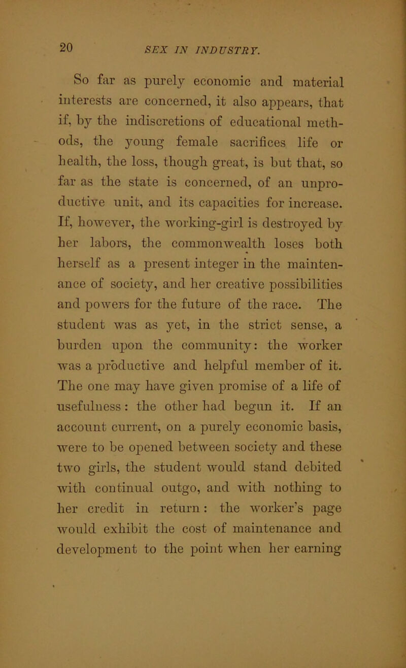 So far as purely economic and material interests are concerned, it also appears, that if, by the indiscretions of educational meth- ods, the young female sacrifices life or health, the loss, though great, is but that, so far as the state is concerned, of an unpro- ductive unit, and its capacities for increase. If, however, the working-girl is destroyed by her labors, the commonwealth loses both herself as a present integer in the mainten- ance of society, and her creative possibilities and powers for the future of the race. The student was as yet, in the strict sense, a burden upon the community: the worker was a productive and helpful member of it. The one may have given promise of a life of usefulness : the other had begun it. If an account current, on a purely economic basis, were to be opened between society and these two girls, the student would stand debited with continual outgo, and with nothing to her credit in return: the worker’s page would exhibit the cost of maintenance and development to the point when her earning