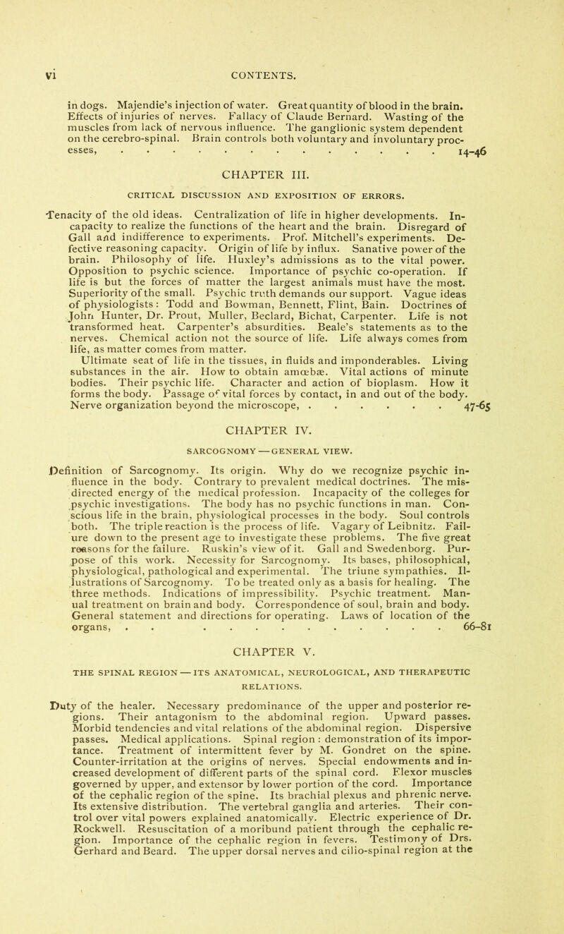 in dogs. Majendie’s injection of water. Great quantity of blood in the brain. Effects of injuries of nerves. Fallacy of Claude Bernard. Wasting of the muscles from lack of nervous influence. The ganglionic system dependent on the cerebro-spinal. Brain controls both voluntary and involuntary proc- esses, 14-46 CHAPTER III. CRITICAL DISCUSSION AND EXPOSITION OF ERRORS. Tenacity of the old ideas. Centralization of life in higher developments. In- capacity to realize the functions of the heart and the brain. Disregard of Gall and indifference to experiments. Prof. Mitchell’s experiments. De- fective reasoning capacity. Origin of life by influx. Sanative power of the brain. Philosophy of life. Huxley’s admissions as to the vital power. Opposition to psychic science. Importance of psychic co-operation. If life is but the forces of matter the largest animals must have the most. Superiority of the small. Psychic truth demands our support. Vague ideas of physiologists : Todd and Bowman, Bennett, Flint, Bain. Doctrines of John Hunter, Dr. Prout, Muller, Beclard, Bichat, Carpenter. Life is not transformed heat. Carpenter’s absurdities. Beale’s statements as to the nerves. Chemical action not the source of life. Life always comes from life, as matter comes from matter. Ultimate seat of life in the tissues, in fluids and imponderables. Living substances in the air. How to obtain amoebae. Vital actions of minute bodies. Their psychic life. Character and action of bioplasm. How it forms the body. Passage or vital forces by contact, in and out of the body. Nerve organization beyond the microscope, 47-65 CHAPTER IV. SARCOGNOMY—GENERAL VIEW. Definition of Sarcognomy. Its origin. Why do we recognize psychic in- fluence in the body. Contrary to prevalent medical doctrines. The mis- directed energy of the medical profession. Incapacity of the colleges for psychic investigations. The body has no psychic functions in man. Con- scious life in the brain, physiological processes in the body. Soul controls both. The triple reaction is the process of life. Vagary of Leibnitz. Fail- ure down to the present age to investigate these problems. The five great reasons for the failure. Ruskin’s view of it. Gall and Swedenborg. Pur- pose of this work. Necessity for Sarcognomy. Its bases, philosophical, physiological, pathological and experimental. The triune sympathies. Il- lustrations of Sarcognomy. To be treated only as a basis for healing. The three methods. Indications of impressibility. Psychic treatment. Man- ual treatment on brain and body. Correspondence of soul, brain and body. General statement and directions for operating. Laws of location of the organs, . . 66-81 CHAPTER V. THE SPINAL REGION — ITS ANATOMICAL, NEUROLOGICAL, AND THERAPEUTIC RELATIONS. Duty of the healer. Necessary predominance of the upper and posterior re- gions. Their antagonism to the abdominal region. Upward passes. Morbid tendencies and vital relations of the abdominal region. Dispersive passes. Medical applications. Spinal region : demonstration of its impor- tance. Treatment of intermittent fever by M. Gondret on the spine. Counter-irritation at the origins of nerves. Special endowments and in- creased development of different parts of the spinal cord. Flexor muscles governed by upper, and extensor by lower portion of the cord. Importance of the cephalic region of the spine. Its brachial plexus and phrenic nerve. Its extensive distribution. The vertebral ganglia and arteries. Their con- trol over vital powers explained anatomically. Electric experience of Dr. Rockwell. Resuscitation of a moribund patient through the cephalic re- gion. Importance of the cephalic region in fevers. Testimony of Drs. Gerhard and Beard. The upper dorsal nerves and cilio-spinal region at the