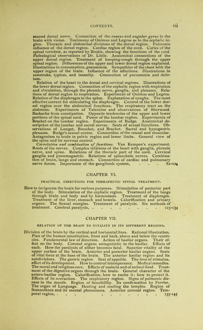 second dorsal nerve. Connection of the cuneus and angular gyrus in the brain with vision. Testimony of Onimus and Legros as to the cephalic re- gion. Thoracic and abdominal divisions of the dorsal region. Pulmonic influence of the dorsal region. Cardiac region of the cord. Caries of the spinal vertebrae, as reported by Brodie, showing the functions of the cord. Pathological observations of Dr. Little. Anatomical connections of the upper dorsal region. Treatment of hooping-cough through the upper spinal region. Differences of the upper and lower dorsal region explained. Illustrations in consumption, pneumonia. Sympathies of the chest with the upper region of the brain. Influence of the affections. Illustrations in sunstroke, typhus, and insanity. Connection of pneumonia and delir- ium. Relation of the heart to the dorsal and cervical regions. Illustrations of the lower dorsal region. Connection of the cephalic region with respiration and circulation, through the phrenic nerve, ganglia, and plexuses. Rela- tions of dorsal region to respiration. Experiment of Onimus and Legros. Relation of the diaphragm to the spine. Explanation of coughs. The most effective current for stimulating the diaphragm. Control of the lower dor- sal region over the abdominal functions. The respiratory tract on the abdomen. Experiments of Valentine and observations of Sherwood. Backache from constipation. Opposite tendencies of the upper and lower portions of the spinal cord. Power of the lumbar region. Experiments of Brachet on the lumbar region. Experiments of Budge. Anatomical de- scription of the lumbar and sacral nerves. Seats of sexual functions. Ob- servations of Longet, Breschet, and Brachet. Sacral and hypogastric plexuses. Budge’s sexual centre. Connection of the sexual and muscular. Antagonism to brain in pelvic region and lower limbs. General view of the spine and its nervous control. Correlation and combination of functions. Van Kempen’s experiment. Roots of the nerves. Complex relations of the heart with ganglia, phrenic nerve, and spine. Relations of the thoracic part of the cord. Cervical ganglia and pneumogastric. Relations of splanchnic nerves. Combina- tion of brain, lungs and stomach. Connection of cardiac and pulmonary nerve forces. Importance of the ganglionic system, . . . 82-12^ CHAPTER VI. PRACTICAL DIRECTIONS FOR THERAPEUTIC SPINAL TREATMENT. How to invigorate the brain for various purposes. Stimulation of posterior part of the body. Stimulation of the cephalic region. Treatment of the lungs through brain and body and by haemostasis. Treatment of diaphragm. Treatment of the liver, stomach and bowels. Calorification and urinary organs. The Sexual energies. Treatment of paralysis. Six methods of treatment. Cerebral paralysis, 125-134 CHAPTER VII. RELATION OF THE BRAIN TO VITALITY IN ITS DIFFERENT REGIONS. Division of the brain by the vertical and horizontal lines. Rational illustration. Plan of the human constitution, front and back, above and below the ventri- cles. Fundamental law of direction. Action of basilar organs. Their ef- fect on the body. Coronal organs antagonistic to the basilar. Effects of each. How the paralysis of either becomes fatal. Superior vitality of the upper surface of the brain. Anterior and posterior basilar organs. Seats of vital force at the base of the brain. The anterior basilar region and its subdivisions. The gastric region. Seat of appetite. The love of stimulus, effect of its development. How to control intemperance. Medical remedies. The moral and religious cure. Effects of malaria and of animal food. Treat- ment of the digestive organs through the brain. General character of the •antero-basilar region. Calorification, how to excite it; how to protect it. Effects of its overaction. The respiratory region. Signs of pulmonic dis- ease in the mouth. Region of Sensibility. Its confirmation by Ferrier. The organ of Language. Heating and cooling the temples. Region of Somnolence and its mental phenomena. Anterior coronal region. Tem- poral region, ... 135-*45