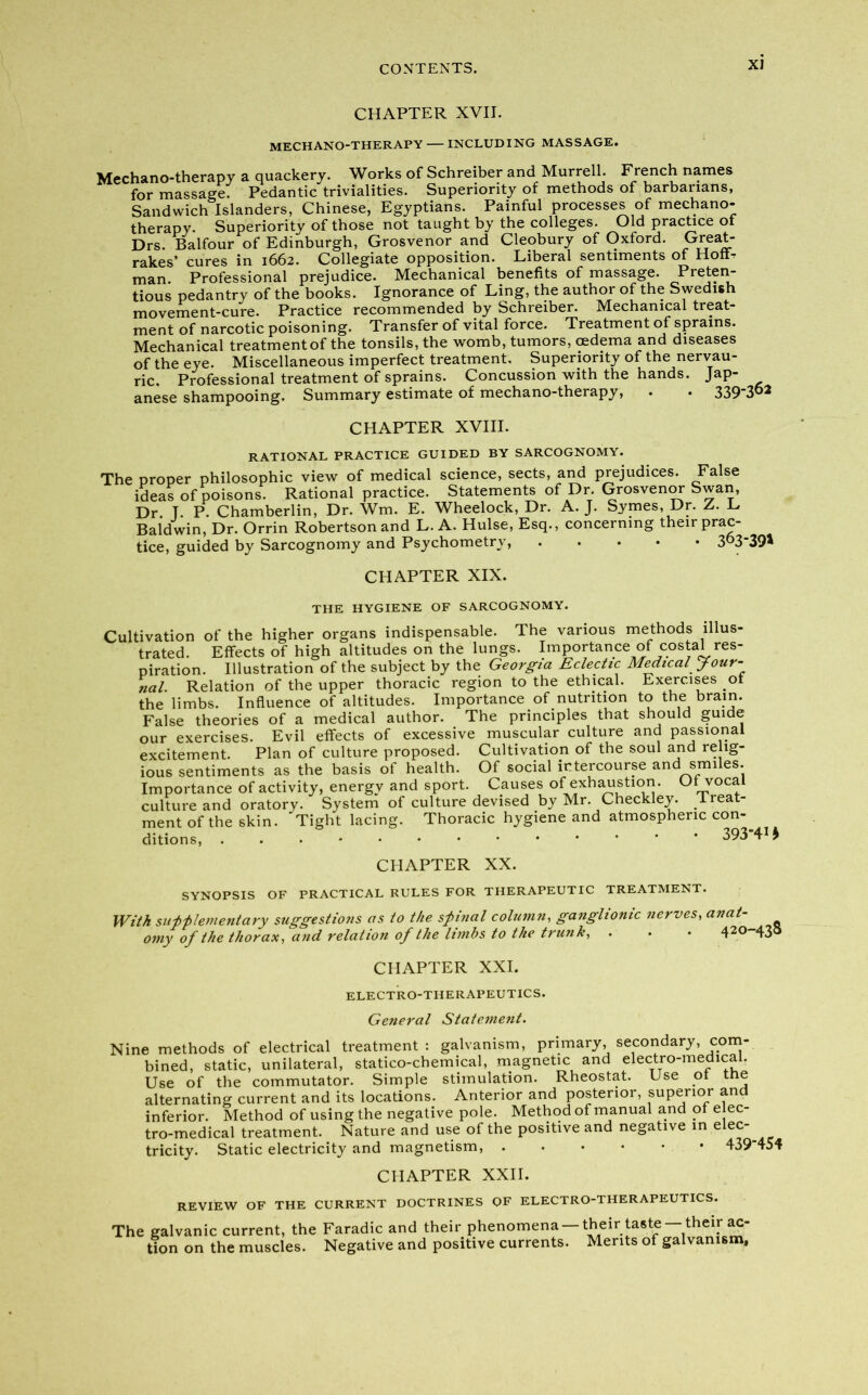 CHAPTER XVII. MECHANO-THERAPY — INCLUDING MASSAGE. Mechano-therapy a quackery. Works of Schreiber and Murrell. French names for massage. Pedantic trivialities. Superiority of methods of barbarians. Sandwich Islanders, Chinese, Egyptians. Painful processes of mechano- therapy. Superiority of those not taught by the colleges. Old practice of Drs. Balfour of Edinburgh, Grosvenor and Cleobury of Oxford. Great- rakes’ cures in 1662. Collegiate opposition. Liberal sentiments of HofD man. Professional prejudice. Mechanical benefits of massage. Preten- tious pedantry of the books. Ignorance of Ling, the author of the Swedish movement-cure. Practice recommended by Schreiber. Mechanical treat- ment of narcotic poisoning. Transfer of vital force. Treatment of sprains. Mechanical treatmentof the tonsils, the womb, tumors, oedema and diseases of the eye. Miscellaneous imperfect treatment. Superiority of the nervau- ric. Professional treatment of sprains. Concussion with the hands. Jap- anese shampooing. Summary estimate of mechano-therapy, . . 339*3°2 CHAPTER XVIII. RATIONAL PRACTICE GUIDED BY SARCOGNOMY. The proper philosophic view of medical science, sects, and prejudices. False ideas of poisons. Rational practice. Statements of Dr. Grosvenor Swan, Dr. T. P. Chamberlin, Dr. Wm. E. Wheelock, Dr. A. J. Symes, Dr. Z. L Baldwin, Dr. Orrin Robertson and L. A. Hulse, Esq., concerning their prac- tice, guided by Sarcognomy and Psychometry, 3°3'39* CHAPTER XIX. THE HYGIENE OF SARCOGNOMY. Cultivation of the higher organs indispensable. The various methods illus- trated. Effects of high altitudes on the lungs. Importance of costal res- piration. Illustration of the subject by the Georgia Eclectic Medical Jour- nal. Relation of the upper thoracic region to the ethical. Exercises of the limbs. Influence of altitudes. Importance of nutrition to the brain. False theories of a medical author. The principles that should guide our exercises. Evil effects of excessive muscular culture and passional excitement. Plan of culture proposed. Cultivation of the soul and relig- ious sentiments as the basis of health. Of social intercourse and smiles. Importance of activity, energy and sport. Causes of exhaustion. Ut vocal culture and oratory. System of culture devised by Mr. Checkley. Treat- ment of the skin. Tight lacing. Thoracic hygiene and atmospheric con- ditions, 393-41 j CHAPTER XX. SYNOPSIS OF PRACTICAL RULES FOR THERAPEUTIC TREATMENT. With supplementary suggestions as to the spinal column, ganglionic nerves, anat- omy of the thorax, and relation of the limbs to the trunk, . . • 42°-43<> CHAPTER XXL ELECTRO-THERAPEUTICS. General Statement. Nine methods of electrical treatment: galvanism, primary, secondary, com- bined, static, unilateral, statico-chemical, magnetic and electro-medical. Use of the commutator. Simple stimulation. Rheostat. Use of the alternating current and its locations. Anterior and posterior, superior and inferior. Method of using the negative pole. Method of manual and of elec- tro-medical treatment. Nature and use of the positive and negative in elec-^ tricity. Static electricity and magnetism, 439*454 CHAPTER XXII. REVIEW OF THE CURRENT DOCTRINES OF ELECTRO-THERAPEUTICS. The galvanic current, the Faradic and their phenomena —their taste —their ac- tion on the muscles. Negative and positive currents. Merits of galvanism.