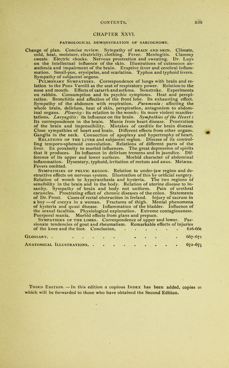 CHAPTER XXVI. PATHOLOGICAL DEMONSTRATION OF SARCOGNOMY. Change of plan. Concise review. Sympathy of brain and skin. Climate, cold, heat, moisture, electricity, clothing. Fever. Meningitis. Clammy sweats. Electric shocks. Nervous prostration and sweating. Dr. Luys on the intellectual influence of the skin. Illustrations of cutaneous an- aesthesia and impairment of the brain. Eruptive fever and cerebral inflam- mation. Small-pox, erysipelas, and scarlatina. Typhus and typhoid fevers. Sympathy of subjacent organs. Pulmonary Sympathies. Correspondence of lungs with brain and re- lation to the Pons Varolii as the seat of respiratory power. Relation to the nose and mouth. Effects of catarrh and asthma. Sunstroke. Experiments on rabbits. Consumption and its psychic symptoms. Heat and perspi- ration. Bronchitis and affection of the front lobe. Its exhausting effect. Sympathy of the abdomen with respiration. Pneumonia: affecting the whole brain, delirium, heat of skin, perspiration, antagonism to abdom- inal organs. Pleurisy: its relation to the womb; its more violent manifes- tations. Laryngitis: its influence on the brain. Sympathies of the Heart : Its correspondence in the brain. Mania from heart disease. Prostration of the brain and impressibility. Mistakes of carditis for brain disease. Close sympathies of heart and brain. Different effects from other organs. Ganglia in the neck. Connection of apoplexy and hypertrophy of heart. Relations of the liver and subjacent region. Disease of its control- ling temporo-sphenoid convolution. Relations of different parts of the liver. Its proximity to morbid influences. The great depression of spirits that it produces. Its influence in delirium tremens and in jaundice. Dif- ference of its upper and lower surfaces. Morbid character of abdominal inflammation. Dysentery, typhoid, irritation of rectum and anus. Melaena. Fevers omitted. Sympathies of pelvic region. Relation to under-jaw region and de- structive effects on nervous system. Illustration of this by orificial surgery. Relation of womb to hypersesthesia and hysteria. The two regions of sensibility in the brain and in the body. Relation of uterine disease to in- sanity. Sympathy of brain and body not uniform. Pain of urethral caruncles. Prostrating effect of chronic diseases of the colon. Statements of Dr. Prout. Cases of rectal obstruction in Ireland. Injury of sacrum in a boy — of coccyx in a woman. Fractures of thigh. Mental phenomena of hysteria and quasi disease. Inflammation of the bladder. Influence of the sexual faculties. Physiological explanation. Extreme contagiousness. Puerperal mania. Morbid effects from glans and prepuce. Sympathies of the limbs. Correspondence of upper and lower. Pas- sionate tendencies of gout and rheumatism. Remarkable effects of injuries of the knee and the foot. Conclusion, ...... 616-66(5 Glossary, . 667-671 Anatomical Illustrations, 672-675 Third Edition.—In this edition a copious Index has been added, copies 01 which will be forwarded to those who have obtained the Second Edition.