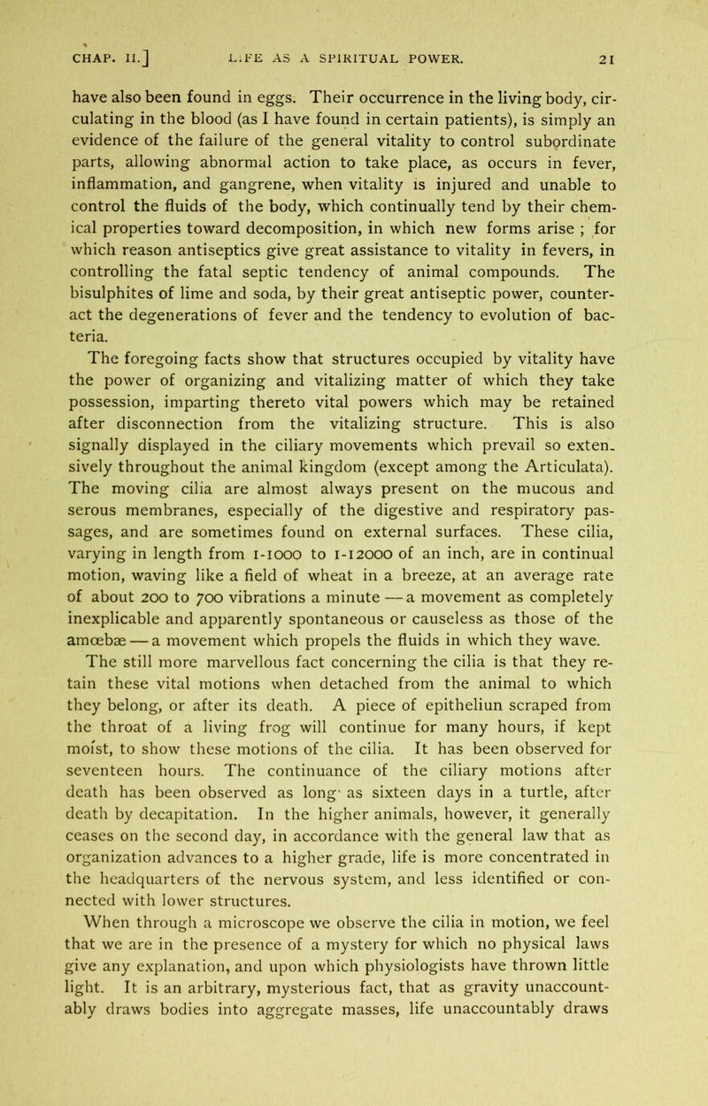 have also been found in eggs. Their occurrence in the living body, cir- culating in the blood (as I have found in certain patients), is simply an evidence of the failure of the general vitality to control subordinate parts, allowing abnormal action to take place, as occurs in fever, inflammation, and gangrene, when vitality is injured and unable to control the fluids of the body, which continually tend by their chem- ical properties toward decomposition, in which new forms arise ; for which reason antiseptics give great assistance to vitality in fevers, in controlling the fatal septic tendency of animal compounds. The bisulphites of lime and soda, by their great antiseptic power, counter- act the degenerations of fever and the tendency to evolution of bac- teria. The foregoing facts show that structures occupied by vitality have the power of organizing and vitalizing matter of which they take possession, imparting thereto vital powers which may be retained after disconnection from the vitalizing structure. This is also signally displayed in the ciliary movements which prevail so exten- sively throughout the animal kingdom (except among the Articulata). The moving cilia are almost always present on the mucous and serous membranes, especially of the digestive and respiratory pas- sages, and are sometimes found on external surfaces. These cilia, varying in length from i-iooo to 1-12000 of an inch, are in continual motion, waving like a field of wheat in a breeze, at an average rate of about 200 to 700 vibrations a minute —a movement as completely inexplicable and apparently spontaneous or causeless as those of the amoebae — a movement which propels the fluids in which they wave. The still more marvellous fact concerning the cilia is that they re- tain these vital motions when detached from the animal to which they belong, or after its death. A piece of epitheliun scraped from the throat of a living frog will continue for many hours, if kept moist, to show these motions of the cilia. It has been observed for seventeen hours. The continuance of the ciliary motions after death has been observed as long' as sixteen days in a turtle, after death by decapitation. In the higher animals, however, it generally ceases on the second day, in accordance with the general law that as organization advances to a higher grade, life is more concentrated in the headquarters of the nervous system, and less identified or con- nected with lower structures. When through a microscope we observe the cilia in motion, we feel that we are in the presence of a mystery for which no physical laws give any explanation, and upon which physiologists have thrown little light. It is an arbitrary, mysterious fact, that as gravity unaccount- ably draws bodies into aggregate masses, life unaccountably draws