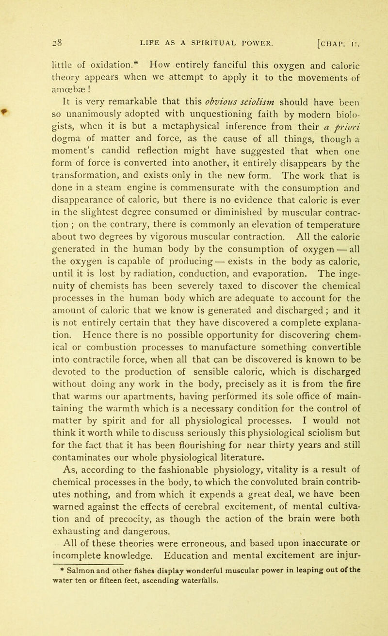 little of oxidation.* How entirely fanciful this oxygen and caloric theory appears when we attempt to apply it to the movements of amoebae ! It is very remarkable that this obvious sciolism should have been so unanimously adopted with unquestioning faith by modern biolo- gists, when it is but a metaphysical inference from their a priori dogma of matter and force, as the cause of all things, though a moment’s candid reflection might have suggested that when one form of force is converted into another, it entirely disappears by the transformation, and exists only in the new form. The work that is done in a steam engine is commensurate with the consumption and disappearance of caloric, but there is no evidence that caloric is ever in the slightest degree consumed or diminished by muscular contrac- tion ; on the contrary, there is commonly an elevation of temperature about two degrees by vigorous muscular contraction. All the caloric generated in the human body by the consumption of oxygen — all the oxygen is capable of producing—exists in the body as caloric, until it is lost by radiation, conduction, and evaporation. The inge- nuity of chemists has been severely taxed to discover the chemical processes in the human body which are adequate to account for the amount of caloric that we know is generated and discharged ; and it is not entirely certain that they have discovered a complete explana- tion. Hence there is no possible opportunity for discovering chem- ical or combustion processes to manufacture something convertible into contractile force, when all that can be discovered is known to be devoted to the production of sensible caloric, which is discharged without doing any work in the body, precisely as it is from the fire that warms our apartments, having performed its sole office of main- taining the warmth which is a necessary condition for the control of matter by spirit and for all physiological processes. I would not think it worth while to discuss seriously this physiological sciolism but for the fact that it has been flourishing for near thirty years and still contaminates our whole physiological literature. As, according to the fashionable physiology, vitality is a result of chemical processes in the body, to which the convoluted brain contrib- utes nothing, and from which it expends a great deal, we have been warned against the effects of cerebral excitement, of mental cultiva- tion and of precocity, as though the action of the brain were both exhausting and dangerous. All of these theories were erroneous, and based upon inaccurate or incomplete knowledge. Education and mental excitement are injur- * Salmon and other fishes display wonderful muscular power in leaping out of the water ten or fifteen feet, ascending waterfalls.
