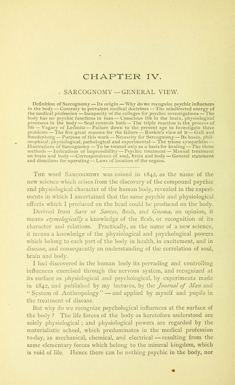 CHAPTER IV. . SARCOGNOMY —GENERAL VIEW. Definition of Sarcognomy— Its origin — Why do we recognize psychic influences in the body — Contrary to prevalent medical doctrines—The misdirected energy of the medical profession — Incapacity of the colleges for psychic investigations — The body has no psychic functions in man—Conscious life in the brain, physiological processes in the body — Soul controls both—The triple reaction is the process of life — Vagary of Leibnitz — Failure down to the present age to investigate these problems—The five great reasons for the failure — Ruskin’s view of it — Gall and Swedenborg— Purpose of this work — Necessity for Sarcognomy — Its bases, phil- osophical, physiological, pathological and experimental — The triune sympathies — Illustrations of Sarcognomy — To be treated only as a basis for healing — The three methods — Indications of impressibility — Psychic treatment — Manual treatment on brain and body — Correspondence of soul, brain and body — General statement and directions for operating — Laws of location of the organs. The word Sarcognomy was coined in 1842, as the name of the new science which arises from the discovery of the compound psychic and physiological character of the human body, revealed in the experi- ments in which I ascertained that the same psychic and physiological effects which I produced on the head could be produced on the body. Derived from Sarx or Sarcos, flesh, and Gnoma, an opinion, it means etymologically a knowledge of the flesh, or recognition of its character and relations. Practically, as the name of a new science, it means a knowledge of the physiological and psychological powers which belong to each part of the body in health, in excitement, and in disease, and consequently an understanding of the correlation of soul, brain and body. I had discovered in the human body its pervading and controlling influences exercised through the nervoirs system, and recognized at its surface as physiological and psychological, by experiments made in 1842, and published by my lectures, by the Journal of Man and “ System of Anthropology” —and applied by myself and pupils in the treatment of disease. But why do we recognize psychological influences at the surface of the body ? The life forces of the body as heretofore understood are solely physiological ; and physiological powers are regarded by the materialistic school, which predominates in the medical profession to-day, as mechanical, chemical, and electrical—resulting from the same elementary forces which belong to the mineral kingdom, which is void of life. Hence there can be nothing psychic in the body, nor