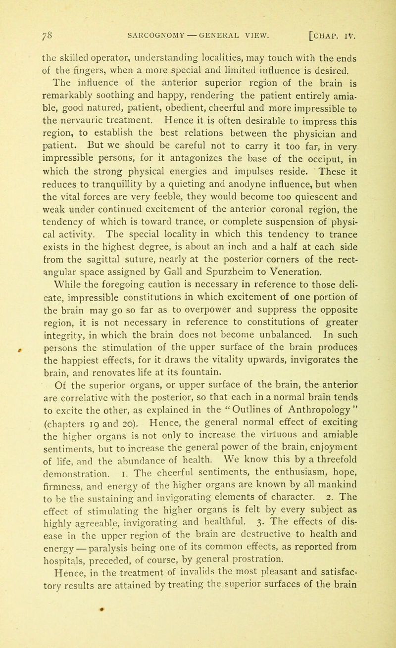 the skilled operator, understanding localities, may touch with the ends of the fingers, when a more special and limited influence is desired. The influence of the anterior superior region of the brain is remarkably soothing and happy, rendering the patient entirely amia- ble, good natured, patient, obedient, cheerful and more impressible to the nervauric treatment. Hence it is often desirable to impress this region, to establish the best relations between the physician and patient. But we should be careful not to carry it too far, in very impressible persons, for it antagonizes the base of the occiput, in which the strong physical energies and impulses reside. These it reduces to tranquillity by a quieting and anodyne influence, but when the vital forces are very feeble, they would become too quiescent and weak under continued excitement of the anterior coronal region, the tendency of which is toward trance, or complete suspension of physi- cal activity. The special locality in which this tendency to trance exists in the highest degree, is about an inch and a half at each side from the sagittal suture, nearly at the posterior corners of the rect- angular space assigned by Gall and Spurzheim to Veneration. While the foregoing caution is necessary in reference to those deli- cate, impressible constitutions in which excitement of one portion of the brain may go so far as to overpower and suppress the opposite region, it is not necessary in reference to constitutions of greater integrity, in which the brain does not become unbalanced. In such persons the stimulation of the upper surface of the brain produces the happiest effects, for it draws the vitality upwards, invigorates the brain, and renovates life at its fountain. Of the superior organs, or upper surface of the brain, the anterior are correlative with the posterior, so that each in a normal brain tends to excite the other, as explained in the “ Outlines of Anthropology ” (chapters 19 and 20). Hence, the general normal effect of exciting the higher organs is not only to increase the virtuous and amiable sentiments, but to increase the general power of the brain, enjoyment of life, and the abundance of health. We know this by a threefold demonstration. 1. The cheerful sentiments, the enthusiasm, hope, firmness, and energy of the higher organs are known by all mankind to be the sustaining and invigorating elements of character. 2. The effect of stimulating the higher organs is felt by every subject as highly agreeable, invigorating and healthful. 3. The effects of dis- ease in the upper region of the brain are destructive to health and energy — paralysis being one of its common effects, as reported from hospitals, preceded, of course, by general prostration. Hence, in the treatment of invalids the most pleasant and satisfac- tory results are attained by treating the superior surfaces of the brain
