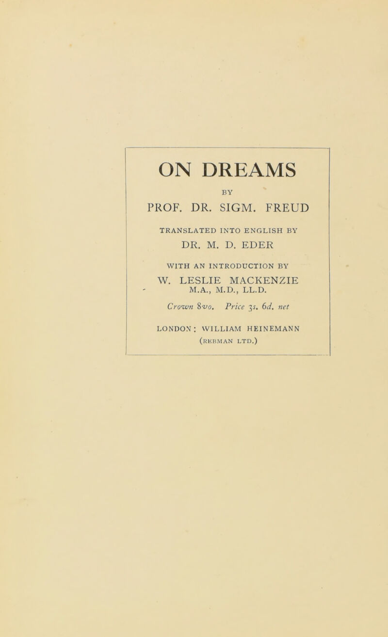 ON DREAMS BY PROF. DR. SIGM. FREUD TRANSLATED INTO ENGLISH BY DR. M. D. EDER WITH AN INTRODUCTION BY W. LESLIE MACKENZIE M.A., M.D., LL.D. Crown 8vo. Price 3J. 6d. net LONDON: WILLIAM HEINEMANN (rkuman ltd.)