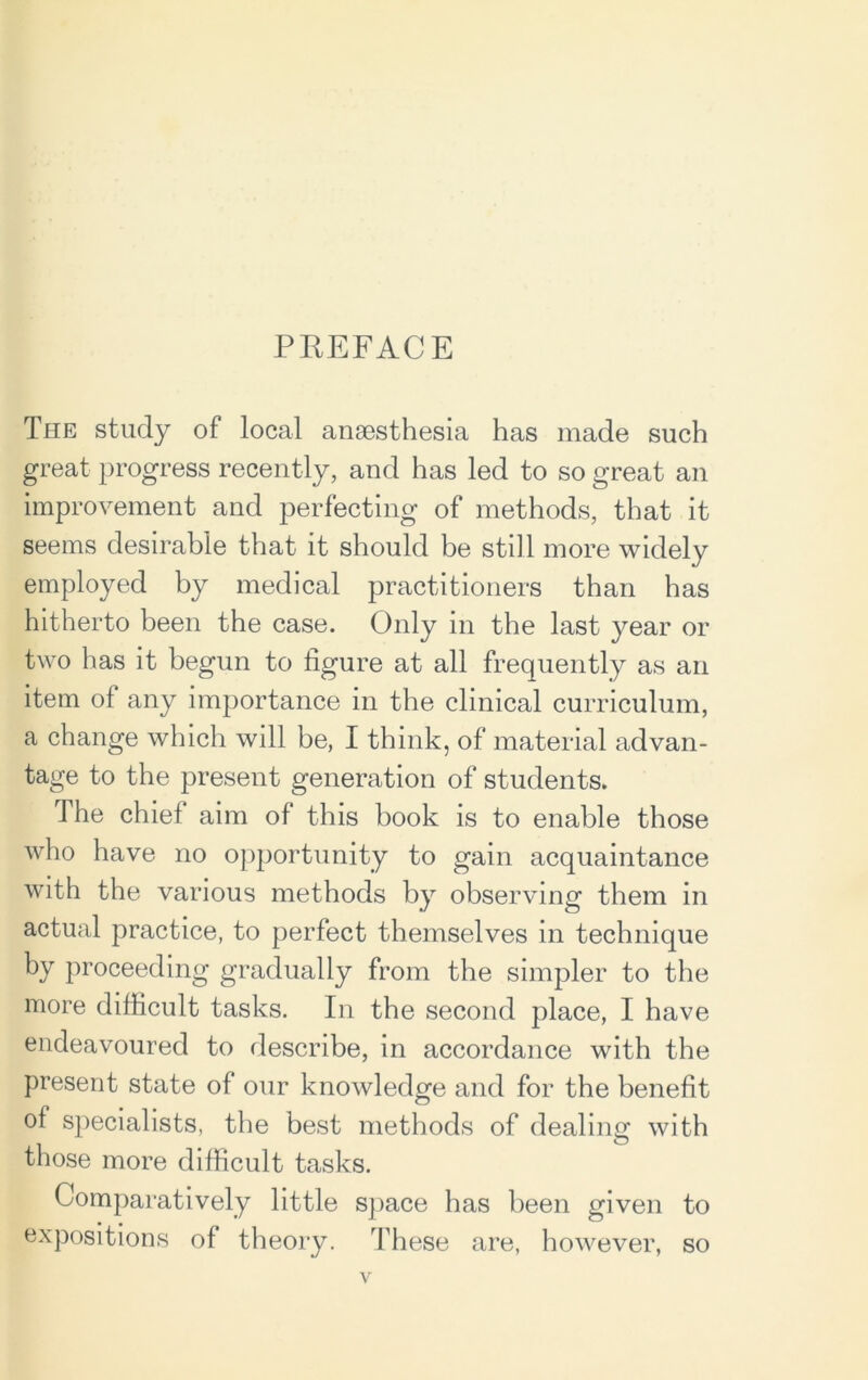 PREFACE The study of local anaesthesia has made such great progress recently, and has led to so great an improvement and perfecting of methods, that it seems desirable that it should be still more widely employed by medical practitioners than has hitherto been the case. Only in the last year or two has it begun to figure at all frequently as an item of any importance in the clinical curriculum, a change which will be, I think, of material advan- tage to the present generation of students. The chief aim of this book is to enable those who have no opportunity to gain acquaintance with the various methods by observing them in actual practice, to perfect themselves in technique by proceeding gradually from the simpler to the more difficult tasks. In the second place, I have endeavoured to describe, in accordance with the present state of our knowledge and for the benefit of specialists, the best methods of dealing with those more difficult tasks. Comparatively little space has been given to expositions of theory. These are, however, so