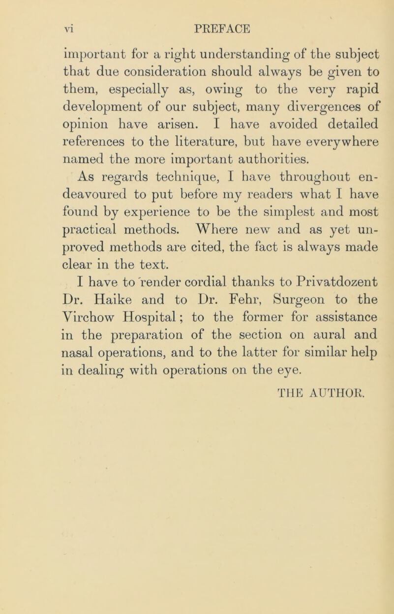 important for a right understanding of the subject that due consideration should always be given to them, especially as, owing to the very rapid development of our subject, many divergences of opinion have arisen. I have avoided detailed references to the literature, but have everywhere named the more important authorities. As regards technique, I have throughout en- deavoured to put before my readers what I have found by experience to be the simplest and most practical methods. Where new and as yet un- proved methods are cited, the fact is always made clear in the text. I have to render cordial thanks to Privatdozent Dr. Haike and to Dr. Fehr, Surgeon to the Virchow Hospital; to the former for assistance in the preparation of the section on aural and nasal operations, and to the latter for similar help in dealing with operations on the eye. THE AUTHOR.