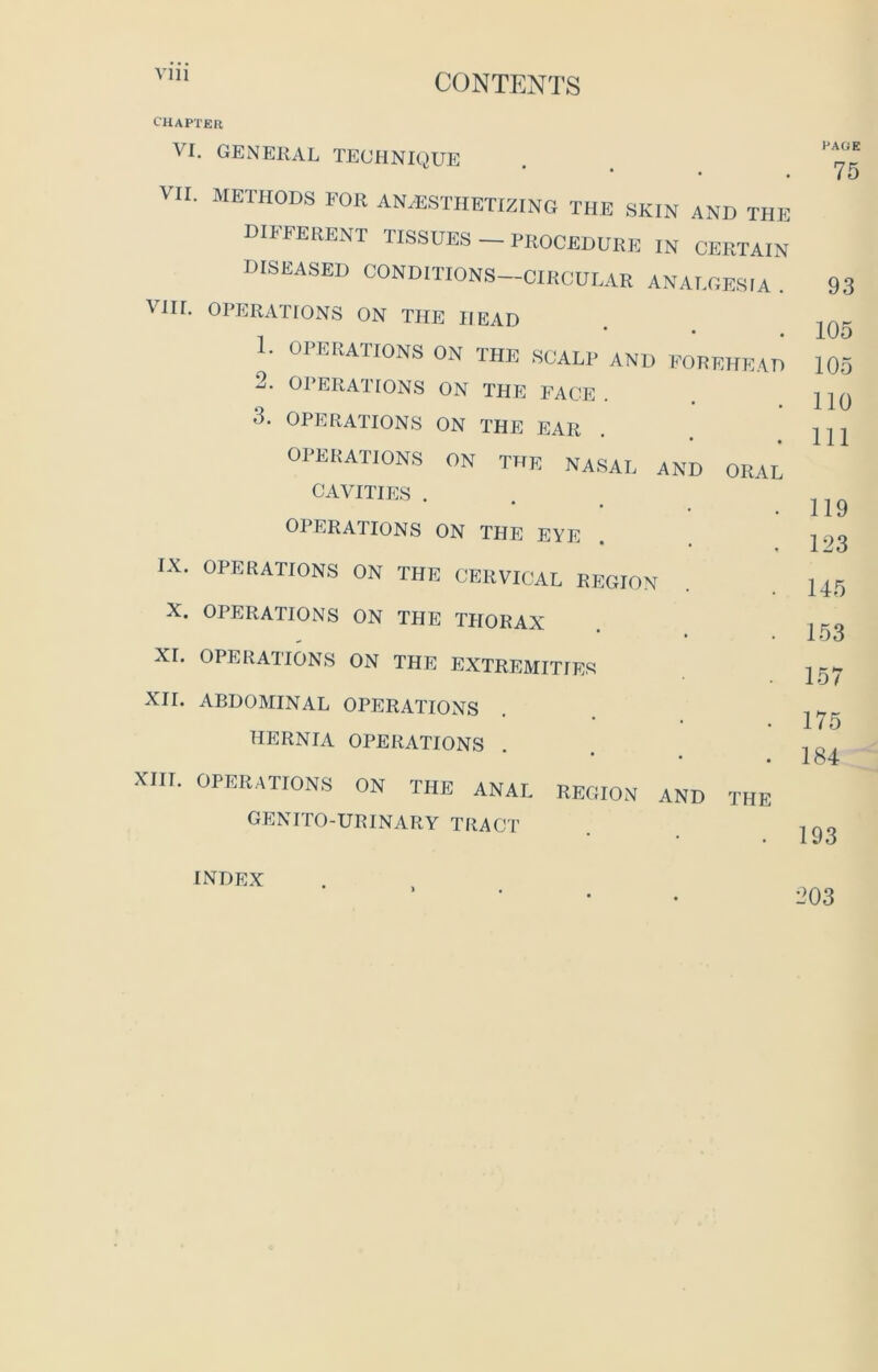 Yin UUJN TENTS CHAPTER VI. GENERAL TECHNIQUE * • • VII. METHODS FOR ANESTHETIZING THE SKIN AND THE DIFFERENT TISSUES — PROCEDURE IN CERTAIN DISEASED CONDITIONS—CIRCULAR ANALGESIA . VIII. OPERATIONS ON THE HEAD 1. OPERATIONS ON THE SCALP AND FOREHEAD 2. OPERATIONS ON THE FACE OPERATIONS ON THE EAR OPERATIONS ON THE NASAL AND ORAL CAVITIES . OPERATIONS ON THE EYE IX. OPERATIONS ON THE CERVICAL REGION X. OPERATIONS ON THE THORAX XI. OPERATIONS ON THE EXTREMITIES XII. ABDOMINAL OPERATIONS HERNIA OPERATIONS XIII. OPERATIONS ON THE ANAL REGION AND THE GENITO-URINARY TRACT PAGE 75 93 105 105 110 111 119 123 145 153 157 175 184 193 index 203