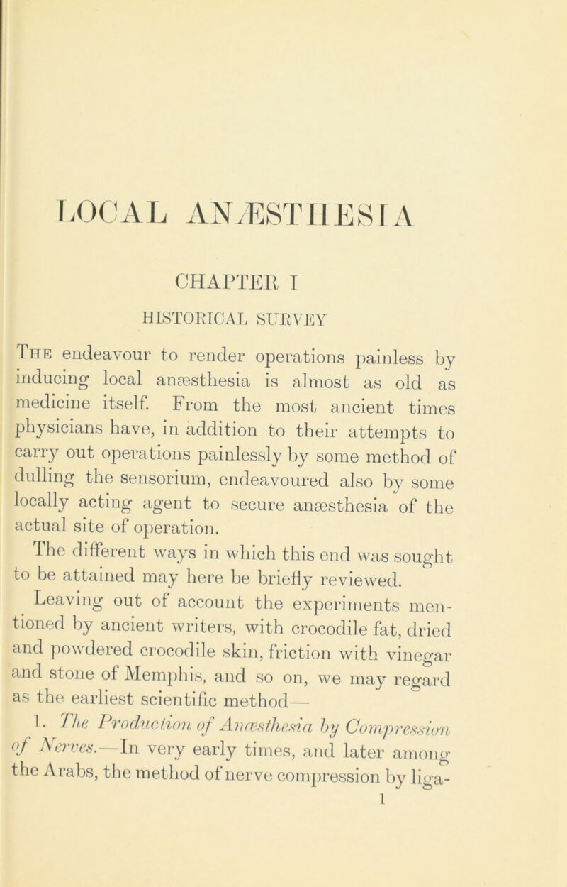CHAPTER I HISTORICAL SURVEY The endeavour to render operations painless by inducing local anaesthesia is almost as old as medicine itself. From the most ancient times physicians have, in addition to their attempts to carry out operations painlessly by some method of dulling the sensorium, endeavoured also by some locally acting agent to secure anaesthesia of the actual site of operation. The different ways in which this end was sought to be attained may here be briefly reviewed. Leaving out of account the experiments men- tioned by ancient writers, with crocodile fat, dried and powdered crocodile skin, friction with vinegar and stone of Memphis, and so on, we may regard as the earliest scientific method— L Tha Production of Anaesthesia by Compression of Nerves.—In very early times, and later among the Arabs, the method of nerve compression by liga-