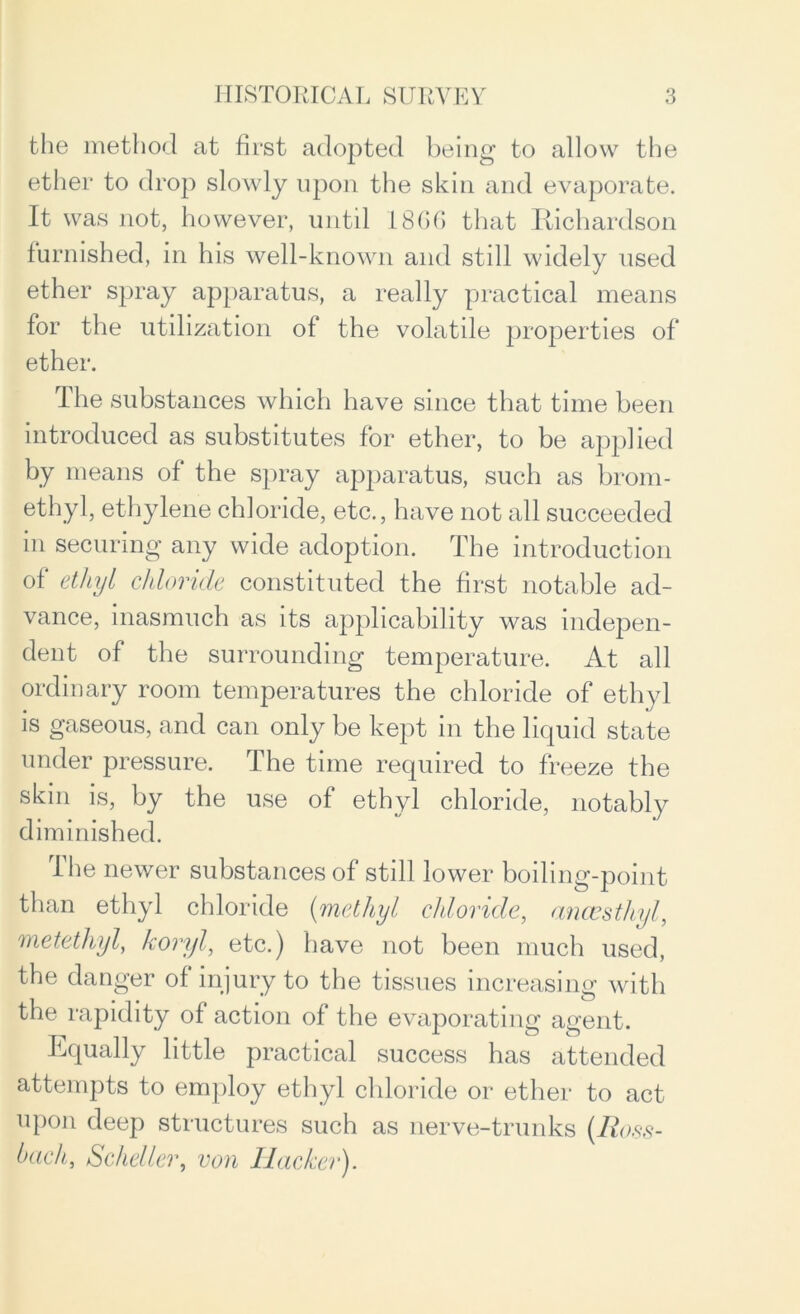 the method at first adopted being to allow the ether to drop slowly upon the skin and evaporate. It was not, however, until 1866 that Richardson furnished, in his well-known and still widely used ether spray apparatus, a really practical means for the utilization of the volatile properties of ether. The substances which have since that time been introduced as substitutes for ether, to be applied by means of the spray apparatus, such as brom- ethyl, ethylene chloride, etc., have not all succeeded in securing any wide adoption. The introduction of ethyl chloride constituted the first notable ad- vance, inasmuch as its applicability was indepen- dent of the surrounding temperature. At all ordinary room temperatures the chloride of ethyl is gaseous, and can only be kept in the liquid state under pressure. The time required to freeze the skin is, by the use of ethyl chloride, notably diminished. I he newer substances of still lower boiling-point than ethyl chloride (methyl chloride, ancesthyl, metethyly koryl, etc.) have not been much used, the danger of injury to the tissues increasing with the rapidity of action of the evaporating agent. Itqually little practical success has attended attempts to employ ethyl chloride or ether to act upon deep structures such as nerve-trunks (Ross- bachy Scheller, von Hacker).