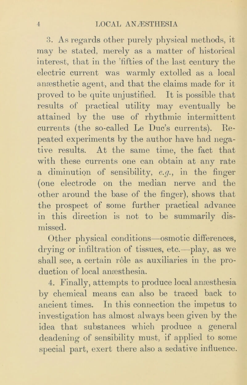 3. As regards other purely physical methods, it may be stated, merely as a matter of historical interest, that in the ’fifties of the last century the electric current was warmly extolled as a local anaesthetic agent, and that the claims made for it proved to be quite unjustified. It is possible that results of practical utility may eventually be attained by the use of rhythmic intermittent currents (the so-called Le Due’s currents). Ite- peated experiments by the author have had nega- tive results. At the same time, the fact that with these currents one can obtain at any rate a diminution of sensibility, e.g., in the finger (one electrode on the median nerve and the other around the base of the finger), shows that the prospect of some further practical advance in this direction is not to be summarily dis- missed. Other physical conditions—osmotic differences, drying or infiltration of tissues, etc.—play, as we shall see, a certain role as auxiliaries in the pro- duction of local anaesthesia. 4. Finally, attempts to produce local anaesthesia by chemical means can also be traced back to ancient times. In this connection the impetus to investigation has almost always been given by the idea that substances which produce a general deadening of sensibility must, if applied to some special part, exert there also a sedative influence.