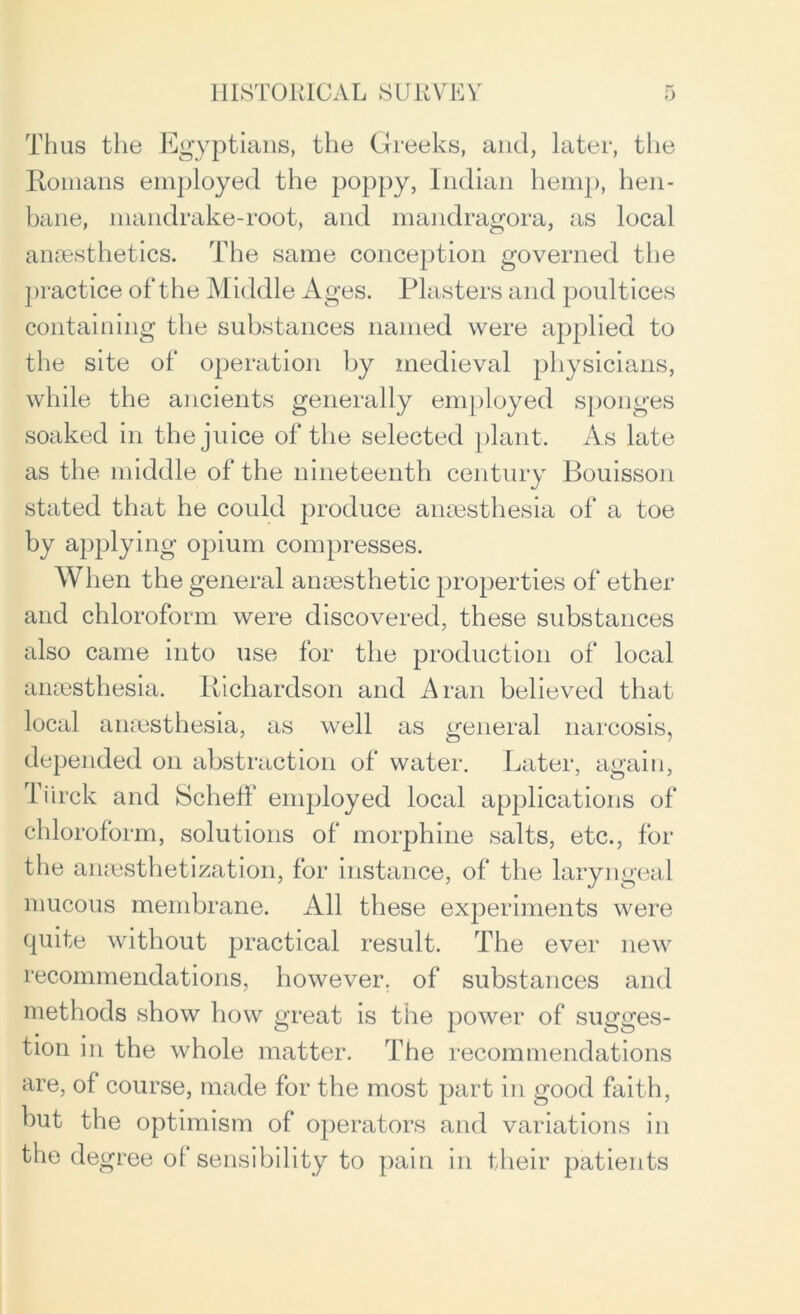 Thus the Egyptians, the Greeks, and, later, the Romans employed the poppy, Indian hemp, hen- bane, mandrake-root, and mandragora, as local anaesthetics. The same conception governed the practice of the Middle Ages. Plasters and poultices containing the substances named were applied to the site of operation by medieval physicians, while the ancients generally employed sponges soaked in the juice of the selected plant. As late as the middle of the nineteenth century Bouisson stated that he could produce anaesthesia of a toe by applying opium compresses. When the general anaesthetic properties of ether and chloroform were discovered, these substances also came into use for the production of local anaesthesia. Richardson and Aran believed that local anaesthesia, as well as general narcosis, depended on abstraction of water. Later, again, Tiirck and Scheff employed local applications of chloroform, solutions of morphine salts, etc., for the anesthetization, for instance, of the laryngeal mucous membrane. All these experiments were quite without practical result. The ever new recommendations, however, of substances and methods show how great is the power of sugges- tion in the whole matter. The recommendations are, of course, made for the most part in good faith, but the optimism of operators and variations in the degree ol sensibility to pain in their patients