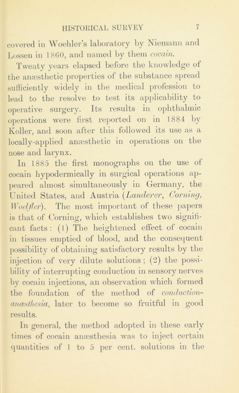 covered in Woehler’s laboratory by Niemann and Lossen in L860, and named by them cocciin. Twenty years elapsed before the knowledge of the anaesthetic properties of the substance spread sufficiently widely in the medical profession to lead to the resolve to test its applicability to operative surgery. Its results in ophthalmic operations were first reported on in 1884 by Roller, and soon after this followed its use as a locally-applied anaesthetic in operations on the nose and larynx. In 1885 the first monographs on the use of cocain hypodermically in surgical operations ap- peared almost simultaneously in Germany, the United States, and Austria (Lanclcrer, Corning, Woelfler). The most important of these papers is that of Corning, which establishes two signifi- cant facts: (l) The heightened effect ol cocain in tissues emptied of blood, and the consequent possibility of obtaining satisfactory results by the injection of very dilute solutions ; (2) the possi- bility of interrupting conduction in sensory nerves by cocain injections, an observation which formed the foundation of the method of conduction-' (incest!icsia, later to become so fruitful in good results. In general, the method adopted in these early times of cocain anaesthesia was to inject certain quantities of 1 to 5 per cent, solutions in the