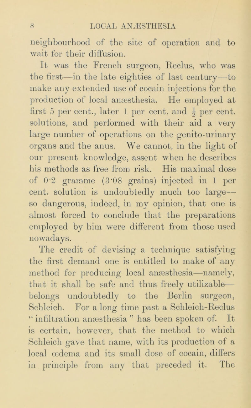 neighbourhood of the site of operation and to wait for their diffusion. It was the French surgeon, Beclus, who was the first—in the late eighties of last century—to make any extended use of cocain injections for the production of local anaesthesia. He employed at first 5 per cent., later 1 per cent, and ^ per cent, solutions, and performed with their aid a very large number of operations on the genito-urinary organs and the anus. We cannot, in the light of our present knowledge, assent when he describes his methods as free from risk. His maximal dose of 0*2 gramme (3’08 grains) injected in 1 per cent, solution is undoubtedly much too large— so dangerous, indeed, in my opinion, that one is almost forced to conclude that the preparations employed by him were different from those used nowadays. The credit of devising a technique satisfying the first demand one is entitled to make of any method for producing local anaesthesia—namely, that it shall be safe and thus freely utilizable— belongs undoubtedly to the Berlin surgeon, Schleich. For a long time past a Schleicli-Reclus “ infiltration anmsthesia ” has been spoken of. It is certain, however, that the method to which Schleich gave that name, with its production of a local oedema and its small dose of cocain, differs in principle from any that preceded it. The